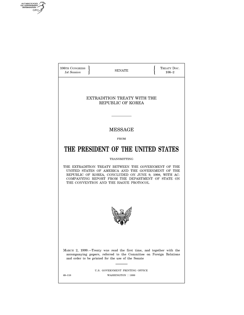 handle is hein.congrecdocs/crptdocsxboi0001 and id is 1 raw text is: AUTHENTICATED
U.S. GOVERNMENT
INFORMATION
      Op


106TH CONGRESS                                  TREATY Doc.
  1st Session             SENATE                   106-2






             EXTRADITION TREATY WITH THE
                   REPUBLIC OF KOREA







                        MESSAGE

                           FROM


  THE PRESIDENT OF THE UNITED STATES

                        TRANSMITTING

 THE EXTRADITION TREATY BETWEEN THE GOVERNMENT OF THE
   UNITED STATES OF AMERICA AND THE GOVERNMENT OF THE
   REPUBLIC OF KOREA, CONCLUDED ON JUNE 9, 1998, WITH AC-
   COMPANYING REPORT FROM THE DEPARTMENT OF STATE ON
   THE CONVENTION AND THE HAGUE PROTOCOL


MARCH 2, 1999.-Treaty was read the first time, and together with the
  accompanying papers, referred to the Committee on Foreign Relations
  and order to be printed for the use of the Senate


               U.S. GOVERNMENT PRINTING OFFICE


69-118


WASHINGTON : 1999


