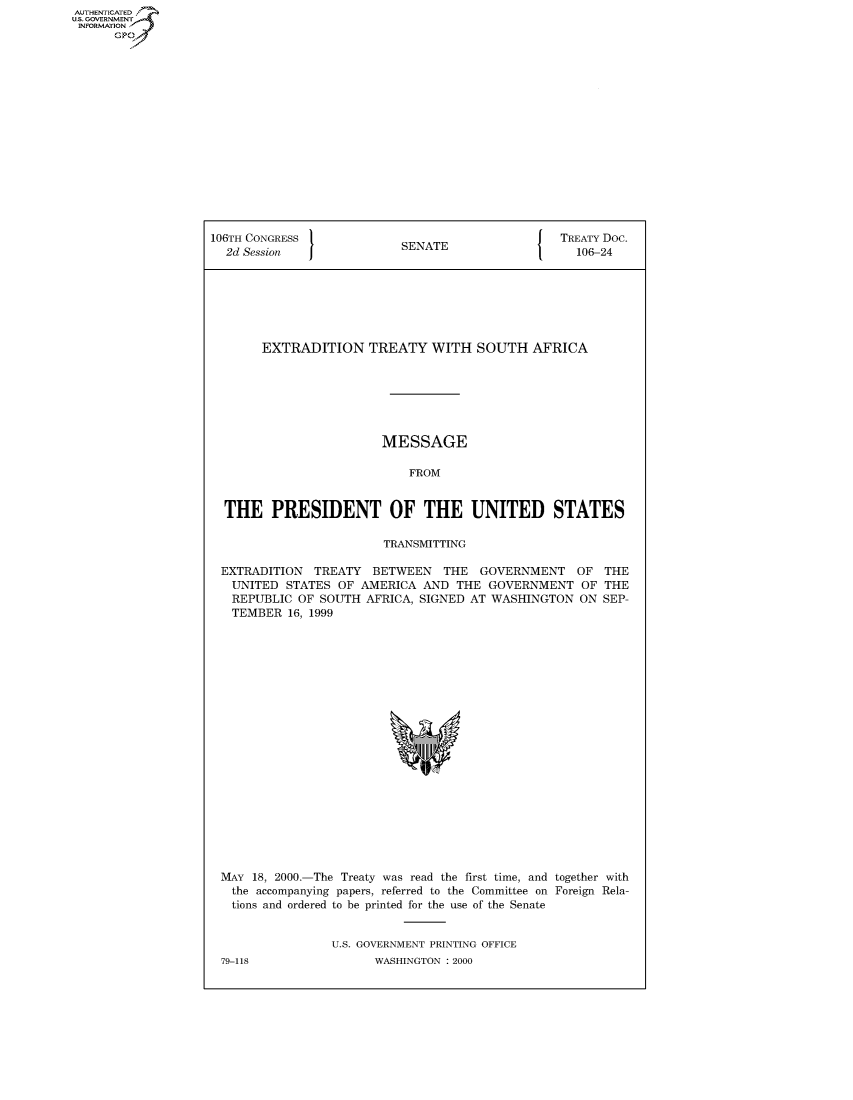 handle is hein.congrecdocs/crptdocsxbon0001 and id is 1 raw text is: AUTHENTICATED
U.S. GOVERNMENT
INFORMATION
      GP


106TH CONGRESS                                    TREATY Doc.
  2d Session               SENATE                   106-24







       EXTRADITION TREATY WITH SOUTH AFRICA







                        MESSAGE

                            FROM


  THE PRESIDENT OF THE UNITED STATES

                         TRANSMITTING

 EXTRADITION TREATY BETWEEN THE GOVERNMENT OF THE
   UNITED STATES OF AMERICA AND THE GOVERNMENT OF THE
   REPUBLIC OF SOUTH AFRICA, SIGNED AT WASHINGTON ON SEP-
   TEMBER 16, 1999


MAY 18, 2000.-The Treaty was read the first time, and together with
  the accompanying papers, referred to the Committee on Foreign Rela-
  tions and ordered to be printed for the use of the Senate


                U.S. GOVERNMENT PRINTING OFFICE


79-118


WASHINGTON : 2000


