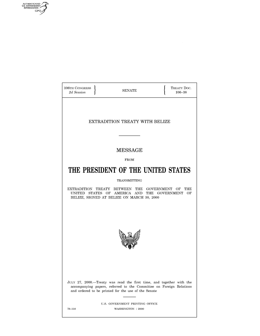 handle is hein.congrecdocs/crptdocsxbpc0001 and id is 1 raw text is: AUTHENTICATED
U.S. GOVERNMENT
INFORMATION
      GP


106TH CONGRESS                                     TREATY Doc.
  2d Session                SENATE                   106-38







            EXTRADITION TREATY WITH BELIZE







                         MESSAGE

                             FROM


  THE PRESIDENT OF THE UNITED STATES

                         TRANSMITTING

 EXTRADITION TREATY BETWEEN THE GOVERNMENT OF THE
   UNITED STATES OF AMERICA AND THE GOVERNMENT OF
   BELIZE, SIGNED AT BELIZE ON MARCH 30, 2000


JULY 27, 2000.-Treaty was read the first time, and together with the
  accompanying papers, referred to the Committee on Foreign Relations
  and ordered to be printed for the use of the Senate


                U.S. GOVERNMENT PRINTING OFFICE


WASHINGTON : 2000


79-118


