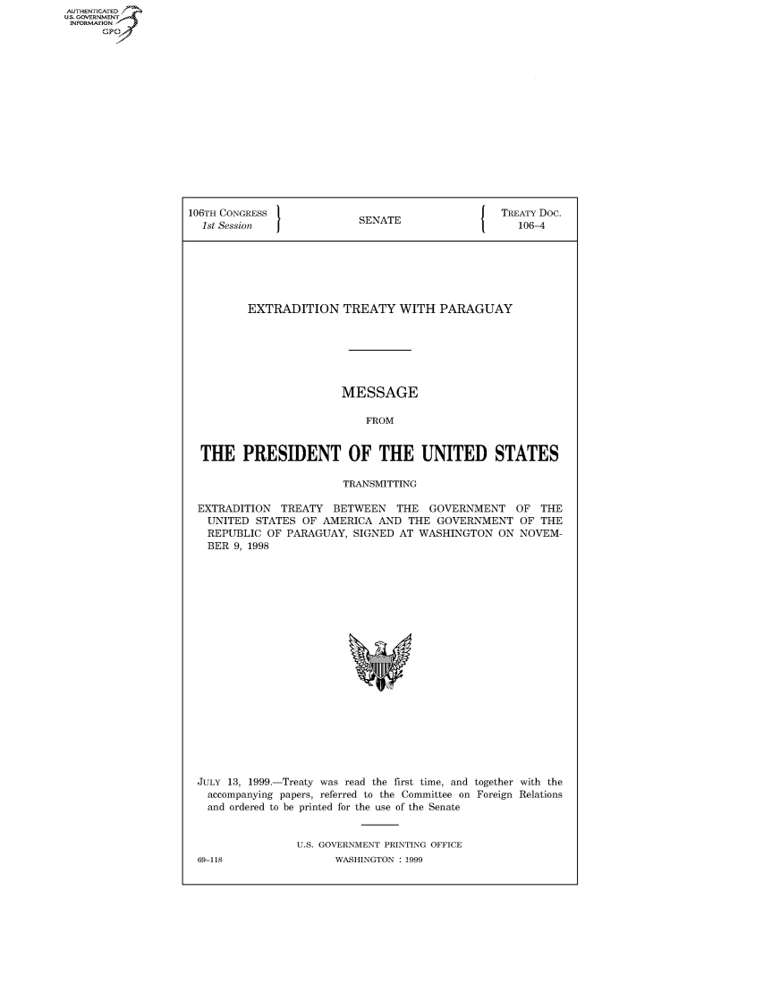 handle is hein.congrecdocs/crptdocsxbpe0001 and id is 1 raw text is: AUTHENTICATED
U.S. GOVERNMENT
INFORMATION
      GP


106TH CONGRESS                                   TREATY Doc.
  1st Session              SENATE                   106-4







         EXTRADITION TREATY WITH PARAGUAY







                        MESSAGE

                            FROM


  THE PRESIDENT OF THE UNITED STATES

                        TRANSMITTING

 EXTRADITION TREATY BETWEEN THE GOVERNMENT OF THE
   UNITED STATES OF AMERICA AND THE GOVERNMENT OF THE
   REPUBLIC OF PARAGUAY, SIGNED AT WASHINGTON ON NOVEM-
   BER 9, 1998


JULY 13, 1999.-Treaty was read the first time, and together with the
  accompanying papers, referred to the Committee on Foreign Relations
  and ordered to be printed for the use of the Senate


                U.S. GOVERNMENT PRINTING OFFICE


69-118


WASHINGTON : 1999


