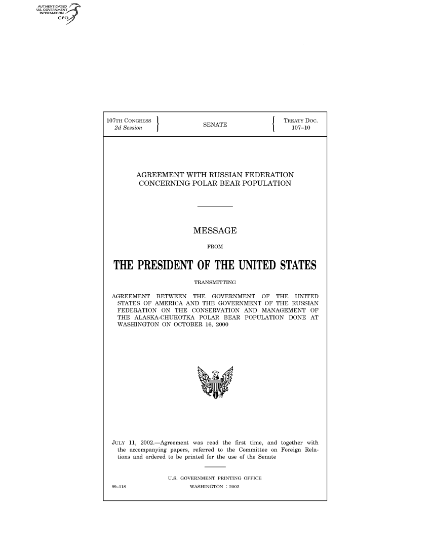 handle is hein.congrecdocs/crptdocsxcal0001 and id is 1 raw text is: AUTHENTICATED
U.S. GOVERNMENT
INFORMATION
      GP


107TH CONGRESS                                  TREATY Doc.
  2d Session              SENATE                  107-10







        AGREEMENT WITH RUSSIAN FEDERATION
        CONCERNING POLAR BEAR POPULATION







                       MESSAGE

                           FROM


  THE PRESIDENT OF THE UNITED STATES

                        TRANSMITTING

 AGREEMENT BETWEEN THE GOVERNMENT OF THE UNITED
   STATES OF AMERICA AND THE GOVERNMENT OF THE RUSSIAN
   FEDERATION ON THE CONSERVATION AND MANAGEMENT OF
   THE ALASKA-CHUKOTKA POLAR BEAR POPULATION DONE AT
   WASHINGTON ON OCTOBER 16, 2000


JULY 11, 2002.-Agreement was read the first time, and together with
  the accompanying papers, referred to the Committee on Foreign Rela-
  tions and ordered to be printed for the use of the Senate


               U.S. GOVERNMENT PRINTING OFFICE


99-118


WASHINGTON : 2002


