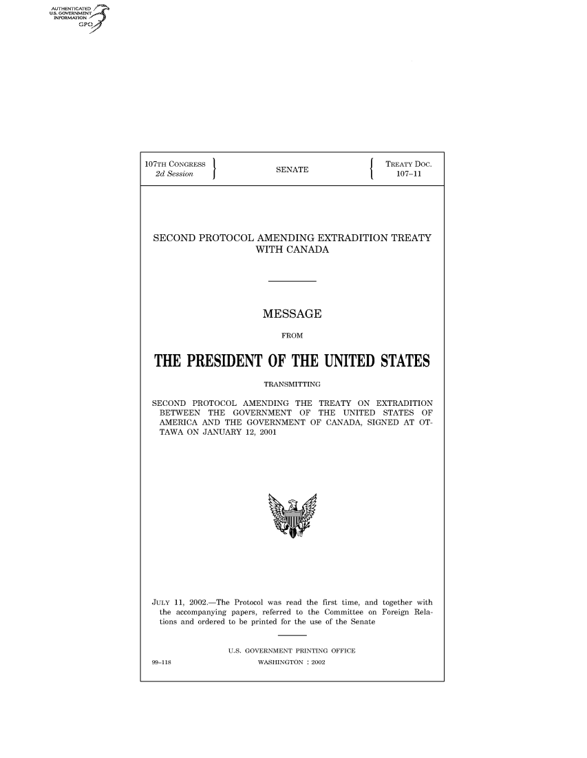 handle is hein.congrecdocs/crptdocsxcam0001 and id is 1 raw text is: AUTHENTICATED
U.S. GOVERNMENT
INFORMATION
      GP


107TH CONGRESS                                   TREATY Doc.
  2d Session               SENATE                  107-11







  SECOND PROTOCOL AMENDING EXTRADITION TREATY
                      WITH CANADA







                        MESSAGE

                            FROM


  THE PRESIDENT OF THE UNITED STATES

                        TRANSMITTING

 SECOND PROTOCOL AMENDING THE TREATY ON EXTRADITION
   BETWEEN THE GOVERNMENT OF THE UNITED STATES OF
   AMERICA AND THE GOVERNMENT OF CANADA, SIGNED AT OT-
   TAWA ON JANUARY 12, 2001


JULY 11, 2002.-The Protocol was read the first time, and together with
  the accompanying papers, referred to the Committee on Foreign Rela-
  tions and ordered to be printed for the use of the Senate


               U.S. GOVERNMENT PRINTING OFFICE


99-118


WASHINGTON : 2002


