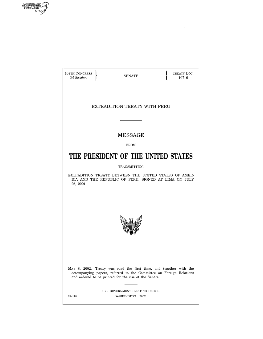 handle is hein.congrecdocs/crptdocsxcbb0001 and id is 1 raw text is: AUTHENTICATED
U.S. GOVERNMENT
INFORMATION
      GP


107TH CONGRESS                                     TREATY Doc.
  2d Session                SENATE                    107-6







             EXTRADITION TREATY WITH PERU







                         MESSAGE

                             FROM


  THE PRESIDENT OF THE UNITED STATES

                         TRANSMITTING

  EXTRADITION TREATY BETWEEN THE UNITED STATES OF AMER-
  ICA AND THE REPUBLIC OF PERU, SIGNED AT LIMA ON JULY
  26, 2001


MAY 8, 2002.-Treaty was read the first time, and together with the
  accompanying papers, referred to the Committee on Foreign Relations
  and ordered to be printed for the use of the Senate


                U.S. GOVERNMENT PRINTING OFFICE


99-118


WASHINGTON : 2002


