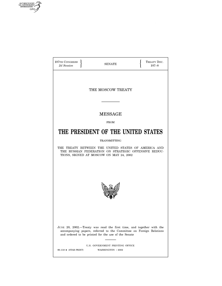 handle is hein.congrecdocs/crptdocsxcbd0001 and id is 1 raw text is: AUTHENTICATED
U.S. GOVERNMENT
INFORMATION
      GP


107TH CONGRESS                                     TREATY Doc.
  2d Session                SENATE                    107-8







                   THE MOSCOW TREATY







                         MESSAGE

                             FROM


  THE PRESIDENT OF THE UNITED STATES

                         TRANSMITTING

  THE TREATY BETWEEN THE UNITED STATES OF AMERICA AND
  THE RUSSIAN FEDERATION ON STRATEGIC OFFENSIVE REDUC-
  TIONS, SIGNED AT MOSCOW ON MAY 24, 2002


JUNE 20, 2002.-Treaty was read the first time, and together with the
  accompanying papers, referred to the Committee on Foreign Relations
  and ordered to be printed for the use of the Senate


                U.S. GOVERNMENT PRINTING OFFICE
99-118 * (STAR PRINT)  WASHINGTON : 2002


