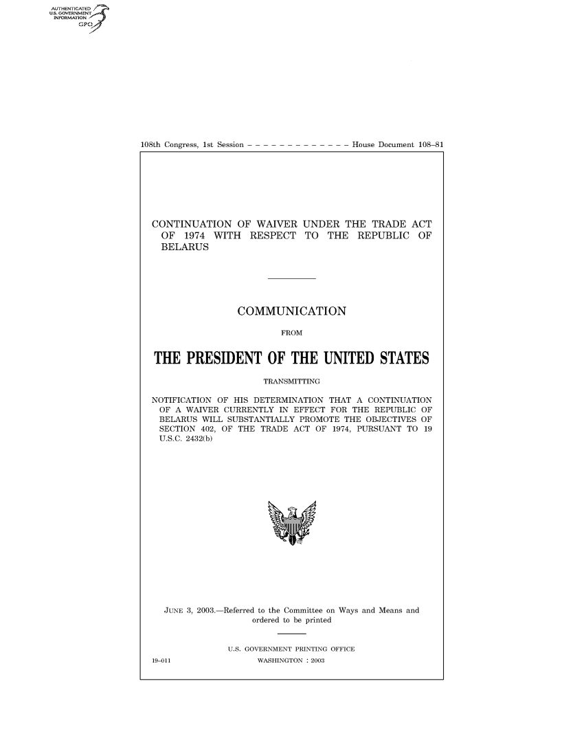 handle is hein.congrecdocs/crptdocsxciv0001 and id is 1 raw text is: AUTHENTICATEO
U.S. GOVERNMENT
INFORMATION
      GP


108th Congress, 1st Session


House Document 108-81


CONTINUATION OF WAIVER UNDER THE TRADE ACT
  OF 1974 WITH RESPECT TO THE REPUBLIC OF
  BELARUS







                COMMUNICATION

                         FROM


THE PRESIDENT OF THE UNITED STATES

                     TRANSMITTING

NOTIFICATION OF HIS DETERMINATION THAT A CONTINUATION
OF A WAIVER CURRENTLY IN EFFECT FOR THE REPUBLIC OF
BELARUS WILL SUBSTANTIALLY PROMOTE THE OBJECTIVES OF
SECTION 402, OF THE TRADE ACT OF 1974, PURSUANT TO 19
U.S.C. 2432(b)


JUNE 3, 2003.-


Referred to the Committee on
      ordered to be printed


Ways and Means and


U.S. GOVERNMENT PRINTING OFFICE
      WASHINGTON : 2003


19-011


