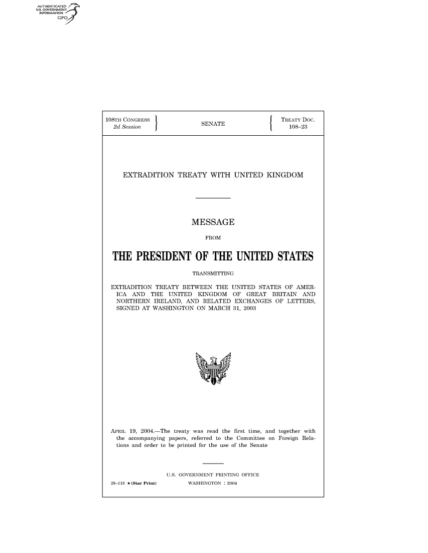 handle is hein.congrecdocs/crptdocsxcky0001 and id is 1 raw text is: AUTHENTICATED
U.S. GOVERNMENT
INFORMATION
      GP


108TH CONGRESS                                    TREATY Doc.
  2d Session               SENATE                   108-23







     EXTRADITION TREATY WITH UNITED KINGDOM







                        MESSAGE

                            FROM


  THE PRESIDENT OF THE UNITED STATES

                         TRANSMITTING

 EXTRADITION TREATY BETWEEN THE UNITED STATES OF AMER-
   ICA AND THE UNITED KINGDOM OF GREAT BRITAIN AND
   NORTHERN IRELAND, AND RELATED EXCHANGES OF LETTERS,
   SIGNED AT WASHINGTON ON MARCH 31, 2003


APRIL 19, 2004.-The treaty was read the first time, and together with
  the accompanying papers, referred to the Committee on Foreign Rela-
  tions and order to be printed for the use of the Senate




                U.S. GOVERNMENT PRINTING OFFICE
29-118 *(Star Print)      WASHINGTON : 2004


