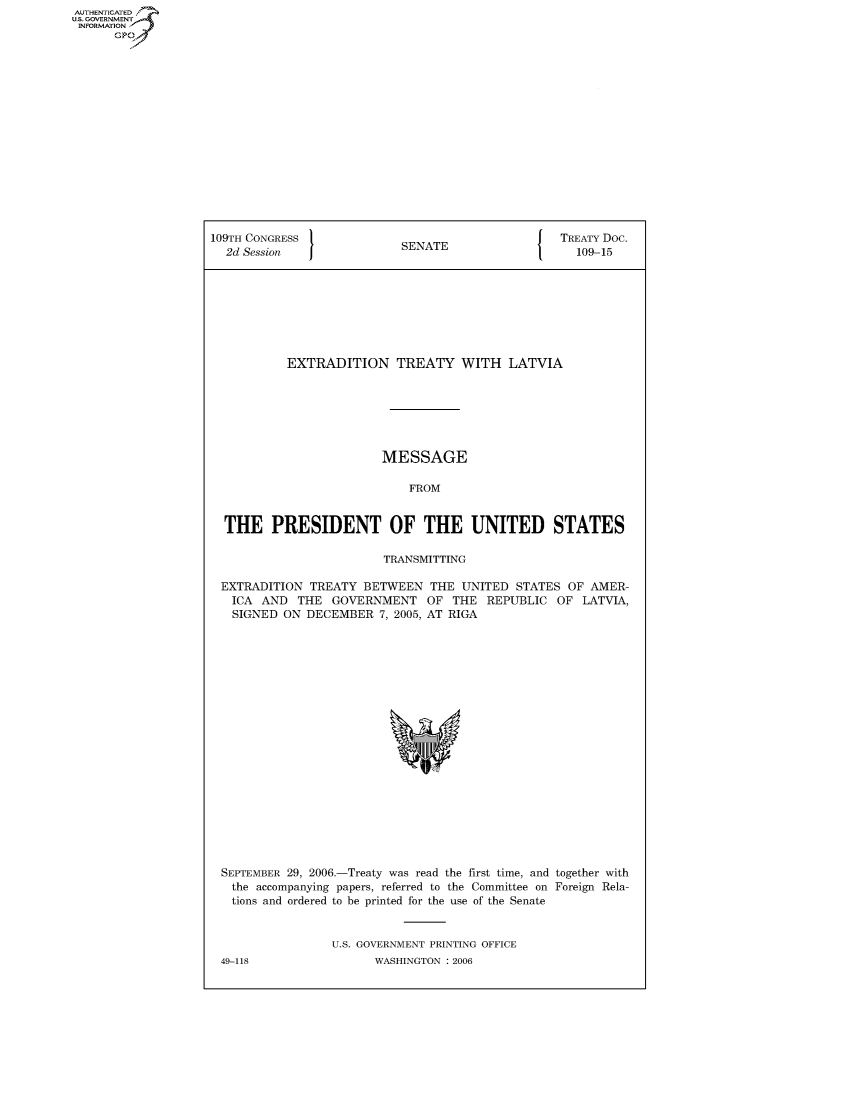 handle is hein.congrecdocs/crptdocsxcrs0001 and id is 1 raw text is: AUTHENTICATED
U.S. GOVERNMENT
INFORMATION
      GP


109TH CONGRESS                                     TREATY Doc.
  2d Session                SENATE                   109-15








           EXTRADITION TREATY WITH LATVIA







                         MESSAGE

                             FROM


  THE PRESIDENT OF THE UNITED STATES

                         TRANSMITTING

 EXTRADITION TREATY BETWEEN THE UNITED STATES OF AMER-
   ICA AND THE GOVERNMENT OF THE REPUBLIC OF LATVIA,
   SIGNED ON DECEMBER 7, 2005, AT RIGA


SEPTEMBER 29, 2006.-Treaty was read the first time, and together with
  the accompanying papers, referred to the Committee on Foreign Rela-
  tions and ordered to be printed for the use of the Senate


                U.S. GOVERNMENT PRINTING OFFICE
49-118                WASHINGTON : 2006


