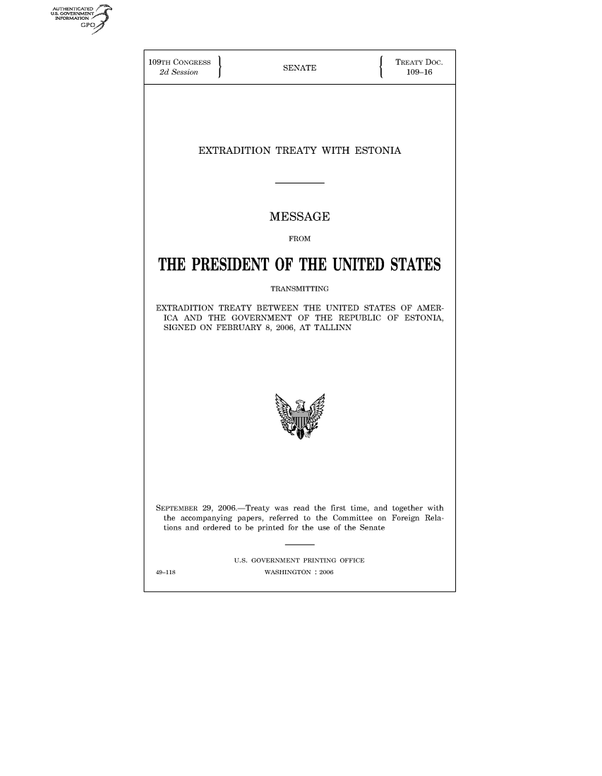 handle is hein.congrecdocs/crptdocsxcrt0001 and id is 1 raw text is: AUTHENTICATED
U.S. GOVERNMENT
INFORMATION
      GP


109TH CONGRESS                                     TREATY Doc.
  2d Session                SENATE                   109-16








          EXTRADITION TREATY WITH ESTONIA







                         MESSAGE

                             FROM


  THE PRESIDENT OF THE UNITED STATES

                         TRANSMITTING

 EXTRADITION TREATY BETWEEN THE UNITED STATES OF AMER-
   ICA AND THE GOVERNMENT OF THE REPUBLIC OF ESTONIA,
   SIGNED ON FEBRUARY 8, 2006, AT TALLINN


SEPTEMBER 29, 2006.-Treaty was read the first time, and together with
  the accompanying papers, referred to the Committee on Foreign Rela-
  tions and ordered to be printed for the use of the Senate



                U.S. GOVERNMENT PRINTING OFFICE


WASHINGTON : 2006


49-118


