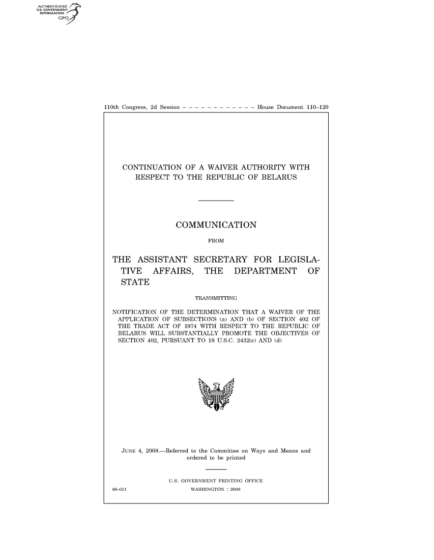 handle is hein.congrecdocs/crptdocsxcta0001 and id is 1 raw text is: AUTHENTICATEO
U.S. GOVERNMENT
INFORMATION
     Gp


110th Congress, 2d Session


House Document 110-120


   CONTINUATION OF A WAIVER AUTHORITY WITH
      RESPECT TO THE REPUBLIC OF BELARUS







                COMMUNICATION

                        FROM


THE ASSISTANT SECRETARY FOR LEGISLA-

  TIVE    AFFAIRS,     THE     DEPARTMENT         OF

  STATE

                     TRANSMITTING

NOTIFICATION OF THE DETERMINATION THAT A WAIVER OF THE
APPLICATION OF SUBSECTIONS (a) AND (b) OF SECTION 402 OF
THE TRADE ACT OF 1974 WITH RESPECT TO THE REPUBLIC OF
BELARUS WILL SUBSTANTIALLY PROMOTE THE OBJECTIVES OF
SECTION 402, PURSUANT TO 19 U.S.C. 2432(c) AND (d)


  JUNE 4, 2008.-Referred to the Committee on Ways and Means and
                   ordered to be printed


              U.S. GOVERNMENT PRINTING OFFICE
69-011              WASHINGTON : 2008



