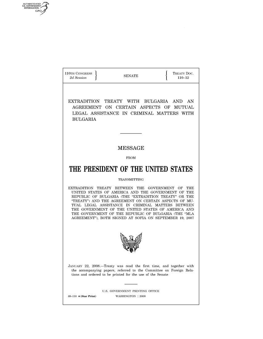 handle is hein.congrecdocs/crptdocsxcym0001 and id is 1 raw text is: AUTHENTICATED
U.S. GOVERNMENT
INFORMATION
      GP


110TH CONGRESS                                 TREATY Doc.
  2d Session             SENATE                  110-12





  EXTRADITION    TREATY    WITH   BULGARIA     AND   AN
  AGREEMENT ON CERTAIN ASPECTS OF MUTUAL
  LEGAL ASSISTANCE IN CRIMINAL MATTERS WITH
  BULGARIA







                       MESSAGE

                          FROM


  THE PRESIDENT OF THE UNITED STATES

                       TRANSMITTING

 EXTRADITION TREATY BETWEEN THE GOVERNMENT OF THE
   UNITED STATES OF AMERICA AND THE GOVERNMENT OF THE
   REPUBLIC OF BULGARIA (THE EXTRADITION TREATY OR THE
   TREATY) AND THE AGREEMENT ON CERTAIN ASPECTS OF MU-
   TUAL LEGAL ASSISTANCE IN CRIMINAL MATTERS BETWEEN
   THE GOVERNMENT OF THE UNITED STATES OF AMERICA AND
   THE GOVERNMENT OF THE REPUBLIC OF BULGARIA (THE MLA
   AGREEMENT), BOTH SIGNED AT SOFIA ON SEPTEMBER 19, 2007


JANUARY 22, 2008.-Treaty was read the first time, and together with
  the accompanying papers, referred to the Committee on Foreign Rela-
  tions and ordered to be printed for the use of the Senate



               U.S. GOVERNMENT PRINTING OFFICE
69-118 *(Star Print)      WASHINGTON : 2008


