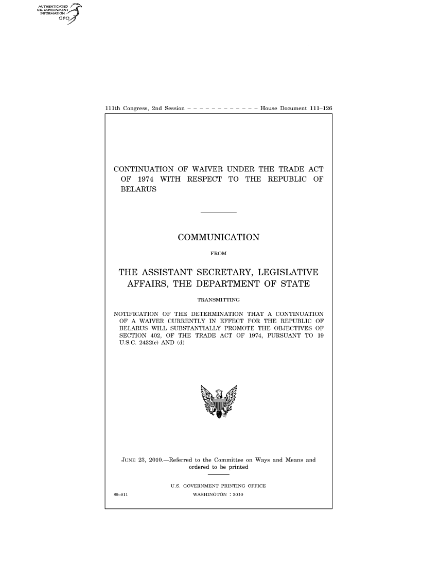 handle is hein.congrecdocs/crptdocsxdah0001 and id is 1 raw text is: AUTHENTICATEO
U.S. GOVERNMENT
INFORMATION
     Gp


111th Congress, 2nd Session


House Document 111-126


CONTINUATION OF WAIVER UNDER THE TRADE ACT
  OF 1974 WITH RESPECT TO THE REPUBLIC OF
  BELARUS







                COMMUNICATION

                        FROM


 THE ASSISTANT SECRETARY, LEGISLATIVE

   AFFAIRS, THE DEPARTMENT OF STATE

                     TRANSMITTING

NOTIFICATION OF THE DETERMINATION THAT A CONTINUATION
OF A WAIVER CURRENTLY IN EFFECT FOR THE REPUBLIC OF
BELARUS WILL SUBSTANTIALLY PROMOTE THE OBJECTIVES OF
SECTION 402, OF THE TRADE ACT OF 1974, PURSUANT TO 19
U.S.C. 2432(c) AND (d)


  JUNE 23, 2010.-Referred to the Committee on Ways and Means and
                   ordered to be printed


              U.S. GOVERNMENT PRINTING OFFICE
89-011              WASHINGTON :2010


