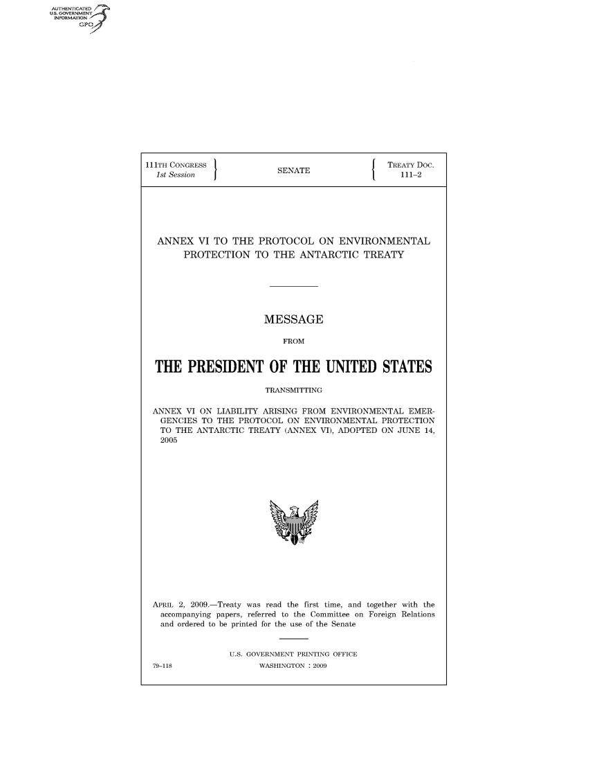 handle is hein.congrecdocs/crptdocsxdfp0001 and id is 1 raw text is: AUTHENTICATED
U.S. GOVERNMENT
INFORMATION
      GP


111TH CONGRESS                                  TREATY Doc.
  1st Session             SENATE                   111-2







  ANNEX VI TO THE PROTOCOL ON ENVIRONMENTAL
        PROTECTION TO THE ANTARCTIC TREATY







                        MESSAGE

                           FROM


  THE PRESIDENT OF THE UNITED STATES

                        TRANSMITTING

 ANNEX VI ON LIABILITY ARISING FROM ENVIRONMENTAL EMER-
   GENCIES TO THE PROTOCOL ON ENVIRONMENTAL PROTECTION
   TO THE ANTARCTIC TREATY (ANNEX VI), ADOPTED ON JUNE 14,
   2005


APRIL 2, 2009.-Treaty was read the first time, and together with the
  accompanying papers, referred to the Committee on Foreign Relations
  and ordered to be printed for the use of the Senate


               U.S. GOVERNMENT PRINTING OFFICE


79-118


WASHINGTON : 2009



