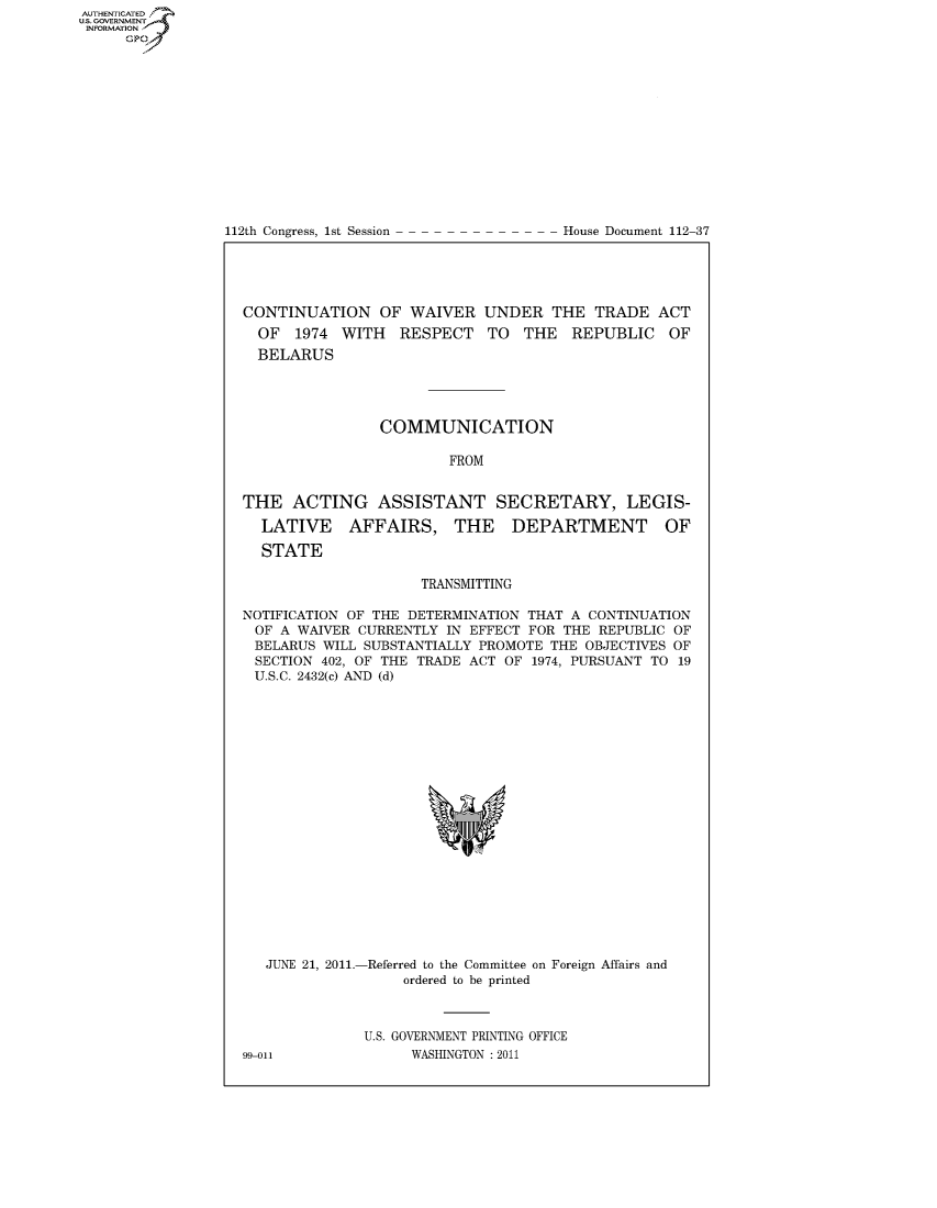 handle is hein.congrecdocs/crptdocsxdiw0001 and id is 1 raw text is: AUTHENTICATEO
U.S. GOVERNMENT
INFORMATION
     Gp


112th Congress, 1st Session


House Document 112-37


CONTINUATION OF WAIVER UNDER THE TRADE ACT
  OF 1974 WITH RESPECT TO THE REPUBLIC OF
  BELARUS




                COMMUNICATION

                        FROM


THE ACTING ASSISTANT SECRETARY, LEGIS-

  LATIVE    AFFAIRS, THE        DEPARTMENT        OF

  STATE

                     TRANSMITTING

NOTIFICATION OF THE DETERMINATION THAT A CONTINUATION
OF A WAIVER CURRENTLY IN EFFECT FOR THE REPUBLIC OF
BELARUS WILL SUBSTANTIALLY PROMOTE THE OBJECTIVES OF
SECTION 402, OF THE TRADE ACT OF 1974, PURSUANT TO 19
U.S.C. 2432(c) AND (d)


JUNE 21, 2011.-


-Referred to the Committee on Foreign Affairs and
     ordered to be printed


U.S. GOVERNMENT PRINTING OFFICE
      WASHINGTON : 2011


99-011


