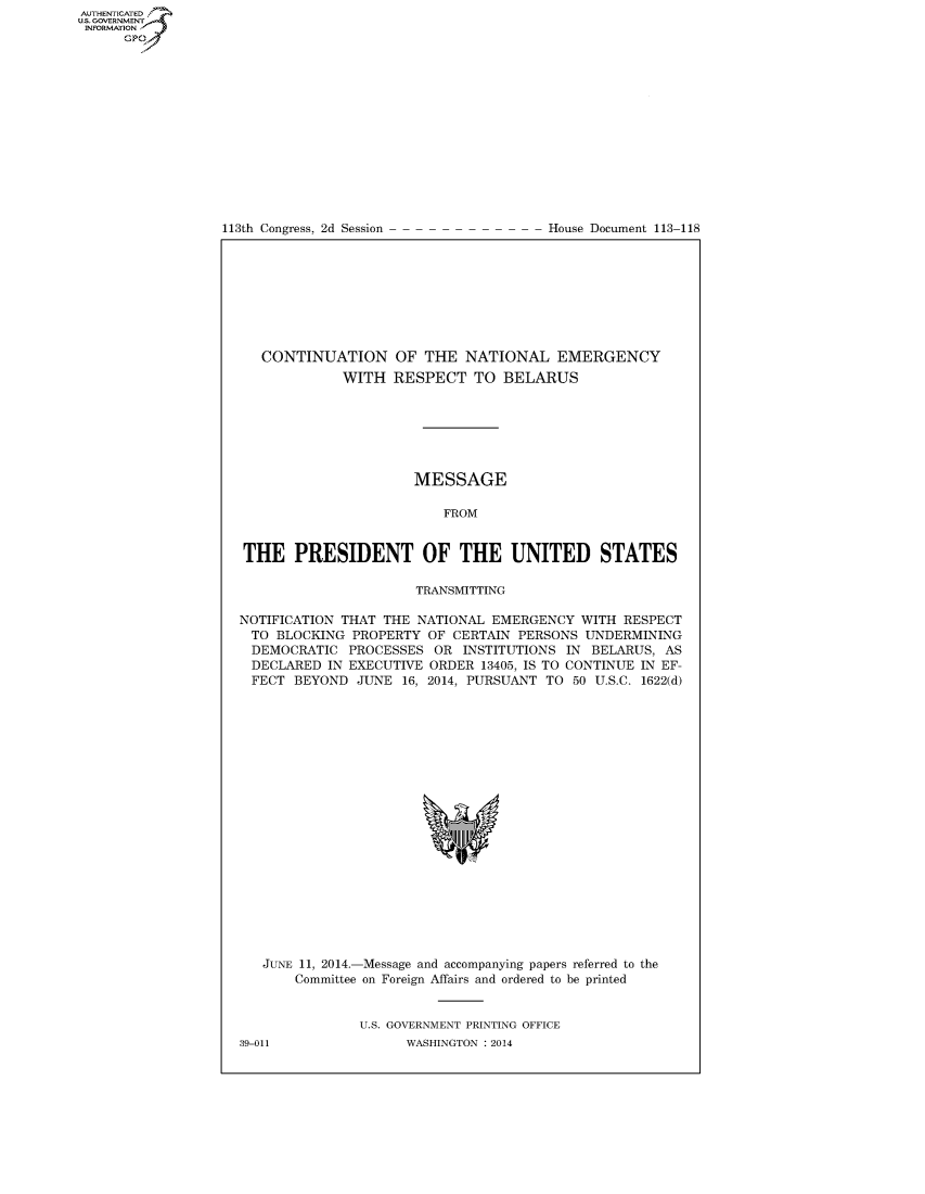 handle is hein.congrecdocs/crptdocsxdmj0001 and id is 1 raw text is: AUTHENTICATEO
U.S. GOVERNMENT
INFORMATION
      GP


113th Congress, 2d Session


House Document 113-118


   CONTINUATION OF THE NATIONAL EMERGENCY
             WITH RESPECT TO BELARUS







                      MESSAGE

                          FROM


THE PRESIDENT OF THE UNITED STATES

                      TRANSMITTING

NOTIFICATION THAT THE NATIONAL EMERGENCY WITH RESPECT
  TO BLOCKING PROPERTY OF CERTAIN PERSONS UNDERMINING
  DEMOCRATIC PROCESSES OR INSTITUTIONS IN BELARUS, AS
  DECLARED IN EXECUTIVE ORDER 13405, IS TO CONTINUE IN EF-
  FECT BEYOND JUNE 16, 2014, PURSUANT TO 50 U.S.C. 1622(d)


JUNE 11, 2014.-Message and accompanying papers referred to the
    Committee on Foreign Affairs and ordered to be printed


            U.S. GOVERNMENT PRINTING OFFICE


39-011


WASHINGTON : 2014



