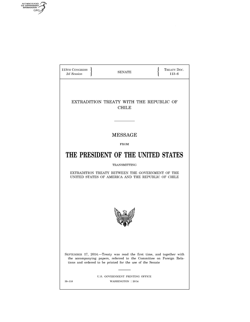 handle is hein.congrecdocs/crptdocsxdtj0001 and id is 1 raw text is: AUTHENTICATED
U.S. GOVERNMENT
INFORMATION
      GP


113TH CONGRESS                                    TREATY Doc.
  2d Session               SENATE                    113-6







     EXTRADITION TREATY WITH THE REPUBLIC OF
                           CHILE







                        MESSAGE

                            FROM


  THE PRESIDENT OF THE UNITED STATES

                         TRANSMITTING

    EXTRADITION TREATY BETWEEN THE GOVERNMENT OF THE
    UNITED STATES OF AMERICA AND THE REPUBLIC OF CHILE


SEPTEMBER 17, 2014.-Treaty was read the first time, and together with
  the accompanying papers, referred to the Committee on Foreign Rela-
  tions and ordered to be printed for the use of the Senate



                U.S. GOVERNMENT PRINTING OFFICE


39-118


WASHINGTON : 2014


