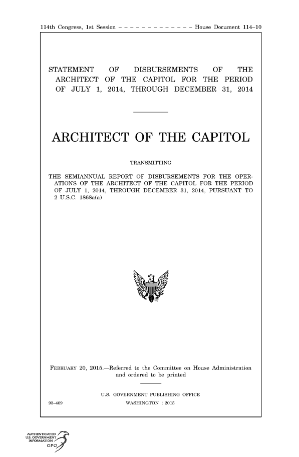 handle is hein.congrecdocs/crptdocsxdtl0001 and id is 1 raw text is: 


114th Congress, 1st Session


STATEMENT
  ARCHITECT
  OF JULY 1,


OF    DISBURSEMENTS


OF    THE


OF THE CAPITOL FOR THE PERIOD
2014, THROUGH DECEMBER 31, 2014


ARCHITECT OF THE CAPITOL



                     TRANSMITTING

THE SEMIANNUAL REPORT OF DISBURSEMENTS FOR THE OPER-
ATIONS OF THE ARCHITECT OF THE CAPITOL FOR THE PERIOD
  OF JULY 1, 2014, THROUGH DECEMBER 31, 2014, PURSUANT TO
  2 U.S.C. 1868a(a)


FEBRUARY 20, 2015.-Referred to the Committee on House Administration
                 and ordered to be printed


U.S. GOVERNMENT PUBLISHING OFFICE
      WASHINGTON : 2015


93-409


AUTHENTICATE
U.S. GOVERNMENT
INFORMATION'J
      GPO


House Document 114-10


