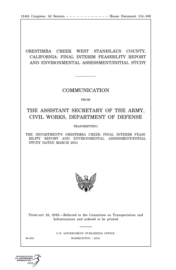 handle is hein.congrecdocs/crptdocsxdts0001 and id is 1 raw text is: 


114th Congress, 2d Session


ORESTIMBA    CREEK  WEST STANISLAUS COUNTY,
  CALIFORNIA: FINAL INTERIM FEASIBILITY REPORT
  AND ENVIRONMENTAL ASSESSMENT/INITIAL STUDY







                COMMUNICATION

                        FROM


 THE ASSISTANT SECRETARY OF THE ARMY,

 CIVIL WORKS, DEPARTMENT OF DEFENSE

                     TRANSMITTING

THE DEPARTMENT'S ORESTIMBA CREEK FINAL INTERIM FEASI-
BILITY REPORT AND ENVIRONMENTAL ASSESSMENT/INITIAL
STUDY DATED MARCH 2013


FEBRUARY 25, 2016.-Referred to the Committee on Transportation and
            Infrastructure and ordered to be printed



            U.S. GOVERNMENT PUBLISHING OFFICE
98-858              WASHINGTON : 2016


AUTHENTICATE-
uS. GOVERNMENT
INFORMATIONAJ
     opt


House Document 114-106


