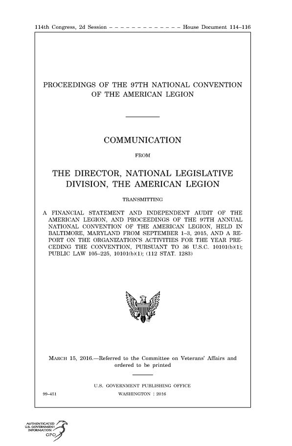 handle is hein.congrecdocs/crptdocsxdud0001 and id is 1 raw text is: 


114th Congress, 2d Session


PROCEEDINGS OF THE 97TH NATIONAL CONVENTION
             OF THE AMERICAN LEGION







                COMMUNICATION

                         FROM


   THE DIRECTOR, NATIONAL LEGISLATIVE

      DIVISION, THE AMERICAN LEGION

                     TRANSMITTING

A FINANCIAL STATEMENT AND INDEPENDENT AUDIT OF THE
AMERICAN LEGION, AND PROCEEDINGS OF THE 97TH ANNUAL
  NATIONAL CONVENTION OF THE AMERICAN LEGION, HELD IN
  BALTIMORE, MARYLAND FROM SEPTEMBER 1-3, 2015, AND A RE-
  PORT ON THE ORGANIZATION'S ACTIVITIES FOR THE YEAR PRE-
  CEDING THE CONVENTION, PURSUANT TO 36 U.S.C. 10101(b)(1);
  PUBLIC LAW 105-225, 10101(b)(1); (112 STAT. 1283)


MARCH 15, 2016.-Referred to the Committee on Veterans' Affairs and
                  ordered to be printed


            U.S. GOVERNMENT PUBLISHING OFFICE


99-451


WASHINGTON : 2016


AUTHENTICATE-
uS. GOVERNMENT
INFORMATIONAJ
      opt


House Document 114-116



