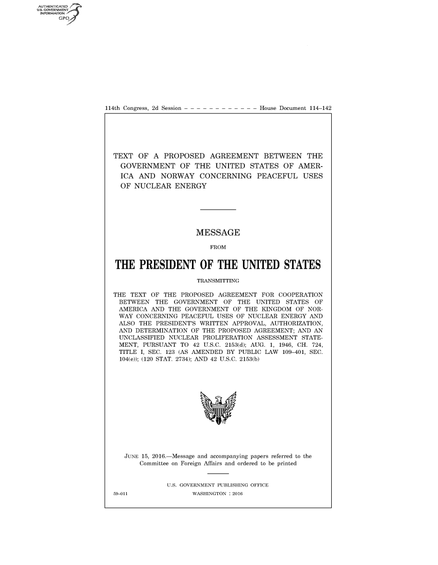 handle is hein.congrecdocs/crptdocsxdve0001 and id is 1 raw text is: AUTHENTICATEO
U.S. GOVERNMENT
INFORMATION
     GP


114th Congress, 2d Session


House Document 114-142


TEXT OF A PROPOSED AGREEMENT BETWEEN THE
  GOVERNMENT OF THE UNITED STATES OF AMER-
  ICA AND NORWAY CONCERNING PEACEFUL USES
  OF NUCLEAR ENERGY






                     MESSAGE

                        FROM


THE PRESIDENT OF THE UNITED STATES

                     TRANSMITTING

THE TEXT OF THE PROPOSED AGREEMENT FOR COOPERATION
BETWEEN THE GOVERNMENT OF THE UNITED STATES OF
AMERICA AND THE GOVERNMENT OF THE KINGDOM OF NOR-
WAY CONCERNING PEACEFUL USES OF NUCLEAR ENERGY AND
ALSO THE PRESIDENT'S WRITTEN APPROVAL, AUTHORIZATION,
AND DETERMINATION OF THE PROPOSED AGREEMENT; AND AN
UNCLASSIFIED NUCLEAR PROLIFERATION ASSESSMENT STATE-
MENT, PURSUANT TO 42 U.S.C. 2153(d); AUG. 1, 1946, CH. 724,
TITLE I, SEC. 123 (AS AMENDED BY PUBLIC LAW 109-401, SEC.
  104(e)); (120 STAT. 2734); AND 42 U.S.C. 2153(b)


JUNE 15, 2016.-Message and accompanying papers referred to the
    Committee on Foreign Affairs and ordered to be printed


           U.S. GOVERNMENT PUBLISHING OFFICE


59-011


WASHINGTON : 2016


