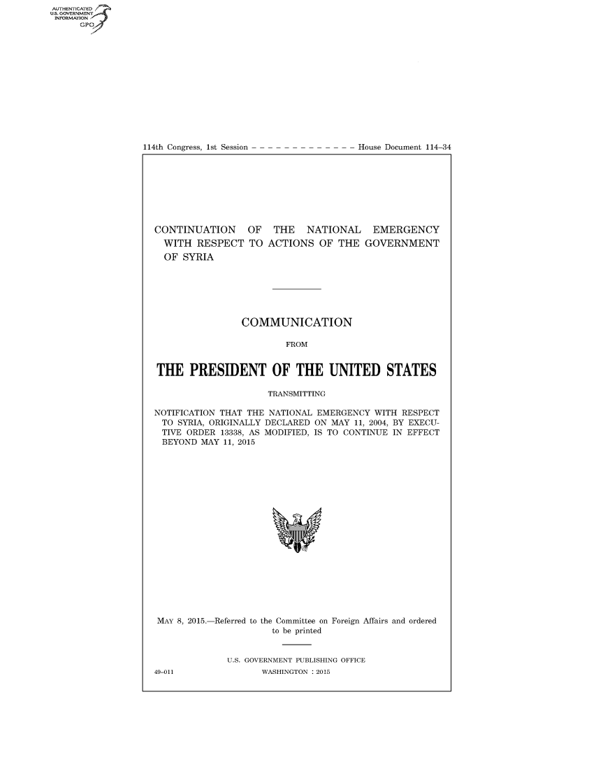 handle is hein.congrecdocs/crptdocsxdxp0001 and id is 1 raw text is: AUTHENTICATEO
U.S. GOVERNMENT
INFORMATION
      GP


114th Congress, 1st Session


House Document 114-34


CONTINUATION
  WITH RESPECT
  OF SYRIA


OF THE NATIONAL EMERGENCY
TO ACTIONS OF THE GOVERNMENT


                 COMMUNICATION

                         FROM


THE PRESIDENT OF THE UNITED STATES

                      TRANSMITTING

NOTIFICATION THAT THE NATIONAL EMERGENCY WITH RESPECT
TO SYRIA, ORIGINALLY DECLARED ON MAY 11, 2004, BY EXECU-
TIVE ORDER 13338, AS MODIFIED, IS TO CONTINUE IN EFFECT
BEYOND MAY 11, 2015


MAY 8, 2015.-Referred to the Committee on Foreign Affairs and ordered
                      to be printed


              U.S. GOVERNMENT PUBLISHING OFFICE
49-011              WASHINGTON : 2015


