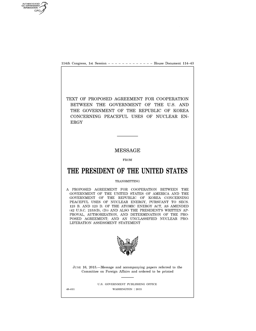 handle is hein.congrecdocs/crptdocsxdxx0001 and id is 1 raw text is: AUTHENTICATEO
U.S. GOVERNMENT
INFORMATION
     GP


114th Congress, 1st Session


House Document 114-43


TEXT OF PROPOSED AGREEMENT FOR COOPERATION
  BETWEEN THE GOVERNMENT OF THE U.S. AND
  THE GOVERNMENT OF THE REPUBLIC OF KOREA
  CONCERNING PEACEFUL USES OF NUCLEAR EN-
  ERGY







                     MESSAGE

                        FROM


THE PRESIDENT OF THE UNITED STATES

                     TRANSMITTING

A PROPOSED AGREEMENT FOR COOPERATION BETWEEN THE
GOVERNMENT OF THE UNITED STATES OF AMERICA AND THE
GOVERNMENT OF THE REPUBLIC OF KOREA CONCERNING
PEACEFUL USES OF NUCLEAR ENERGY, PURSUANT TO SECS.
  123 B. AND 123 D. OF THE ATOMIC ENERGY ACT, AS AMENDED
  (42 U.S.C. 2153(B), (D)) AND ALSO THE PRESIDENT'S WRITTEN AP-
  PROVAL, AUTHORIZATION, AND DETERMINATION OF THE PRO-
  POSED AGREEMENT; AND AN UNCLASSIFIED NUCLEAR PRO-
  LIFERATION ASSESSMENT STATEMENT


JUNE 16, 2015.-Message and accompanying papers referred to the
    Committee on Foreign Affairs and ordered to be printed


           U.S. GOVERNMENT PUBLISHING OFFICE


49-011


WASHINGTON : 2015


