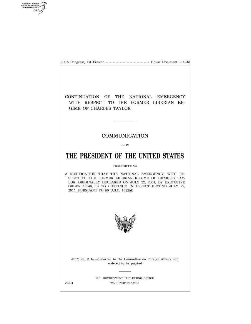 handle is hein.congrecdocs/crptdocsxdyb0001 and id is 1 raw text is: AUTHENTICATEO
U.S. GOVERNMENT
INFORMATION
      GP


114th Congress, 1st Session


House Document 114-48


CONTINUATION      OF   THE   NATIONAL    EMERGENCY
  WITH RESPECT TO THE FORMER LIBERIAN RE-
  GIME OF CHARLES TAYLOR







                 COMMUNICATION

                         FROM


THE PRESIDENT OF THE UNITED STATES

                     TRANSMITTING

A NOTIFICATION THAT THE NATIONAL EMERGENCY, WITH RE-
  SPECT TO THE FORMER LIBERIAN REGIME OF CHARLES TAY-
  LOR, ORIGINALLY DECLARED ON JULY 22, 2004, BY EXECUTIVE
  ORDER 13348, IS TO CONTINUE IN EFFECT BEYOND JULY 22,
  2015, PURSUANT TO 50 U.S.C. 1622(d)


JULY 20, 2015.-


-Referred to the Committee on
     ordered to be printed


Foreign Affairs and


U.S. GOVERNMENT PUBLISHING OFFICE
       WASHINGTON : 2015


49-011


