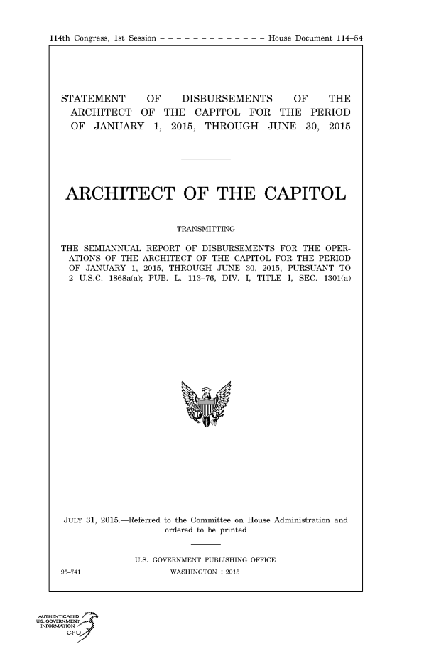 handle is hein.congrecdocs/crptdocsxdyh0001 and id is 1 raw text is: 



114th Congress, 1st Session              House Document 114 54


STATEMENT       OF     DISBURSEMENTS        OF    THE
  ARCHITECT OF THE CAPITOL FOR THE PERIOD
  OF JANUARY 1, 2015, THROUGH JUNE 30, 2015


ARCHITECT OF THE CAPITOL


                      TRANSMITTING

THE SEMIANNUAL REPORT OF DISBURSEMENTS FOR THE OPER-
ATIONS OF THE ARCHITECT OF THE CAPITOL FOR THE PERIOD
  OF JANUARY 1, 2015, THROUGH JUNE 30, 2015, PURSUANT TO
  2 U.S.C. 1868a(a); PUB. L. 113-76, DIV. I, TITLE I, SEC. 1301(a)


JULY 31, 2015.-Referred to the Committee on House Administration and
                    ordered to be printed


              U.S. GOVERNMENT PUBLISHING OFFICE
95-741              WASHINGTON : 2015


AUTHENTICATE-
uS. GOVERNMENT
INFORMATIONAJ
      opt


114th Congress, 1st Session


House Document 114-54


