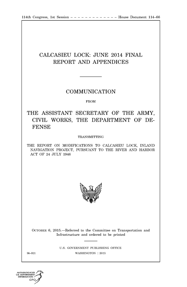 handle is hein.congrecdocs/crptdocsxdyt0001 and id is 1 raw text is: 


114th Congress, 1st Session


     CALCASIEU LOCK: JUNE 2014 FINAL

           REPORT AND APPENDICES







                COMMUNICATION

                        FROM


THE ASSISTANT SECRETARY OF THE ARMY,

  CIVIL WORKS, THE DEPARTMENT OF DE-

  FENSE

                     TRANSMITTING

THE REPORT ON MODIFICATIONS TO CALCASIEU LOCK, INLAND
NAVIGATION PROJECT, PURSUANT TO THE RIVER AND HARBOR
ACT OF 24 JULY 1946


  OCTOBER 6, 2015.-Referred to the Committee on Transportation and
            Infrastructure and ordered to be printed


            U.S. GOVERNMENT PUBLISHING OFFICE
96-921              WASHINGTON :2015


AUTHENTICATE
U.S. GOVERNMENT
INFORMATION'J
      GPO


House Document 114-66


