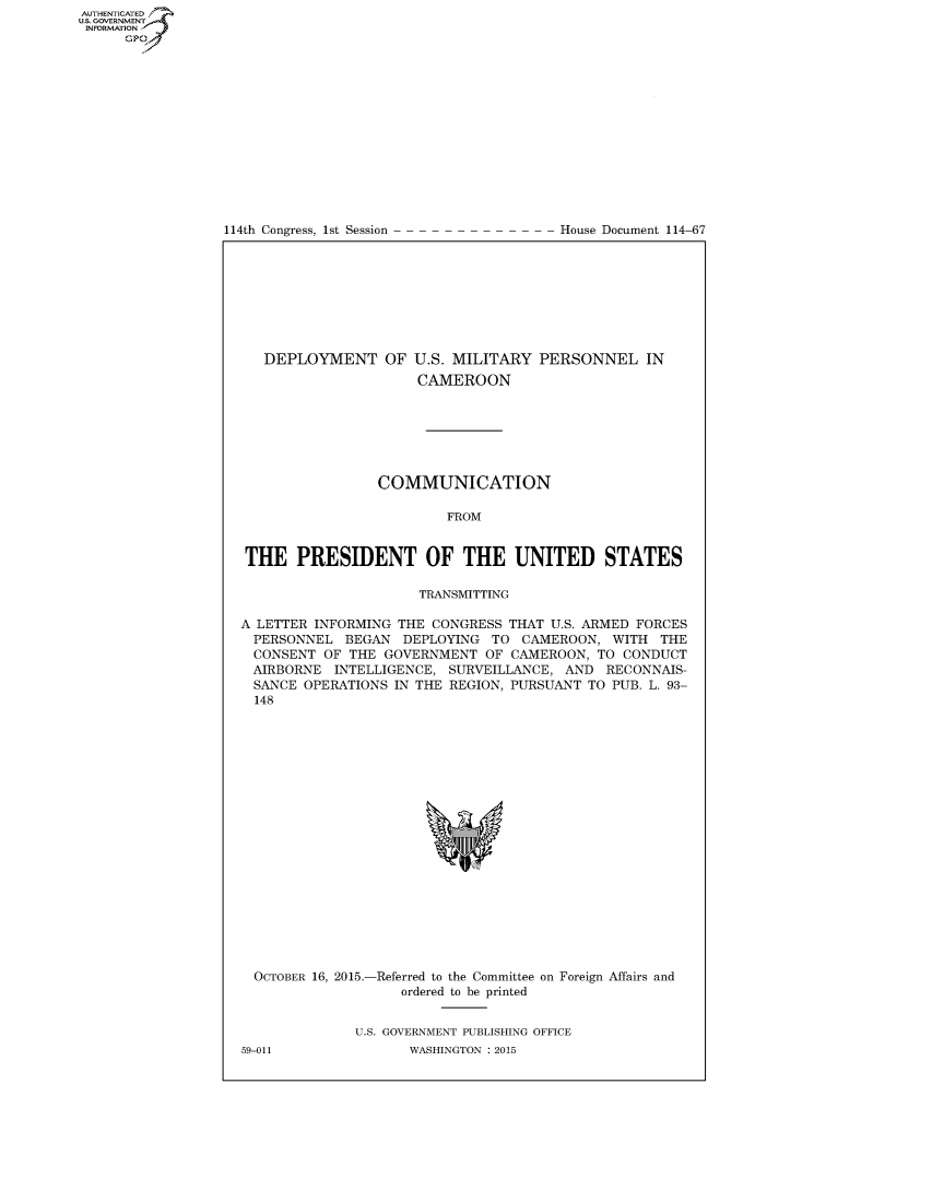 handle is hein.congrecdocs/crptdocsxdyu0001 and id is 1 raw text is: AUTHENTICATEO
U.S. GOVERNMENT
INFORMATION
      GP


114th Congress, 1st Session


House Document 114-67


   DEPLOYMENT OF U.S. MILITARY PERSONNEL IN
                      CAMEROON







                 COMMUNICATION

                         FROM


THE PRESIDENT OF THE UNITED STATES

                      TRANSMITTING

A LETTER INFORMING THE CONGRESS THAT U.S. ARMED FORCES
  PERSONNEL BEGAN DEPLOYING TO CAMEROON, WITH THE
  CONSENT OF THE GOVERNMENT OF CAMEROON, TO CONDUCT
  AIRBORNE INTELLIGENCE, SURVEILLANCE, AND RECONNAIS-
  SANCE OPERATIONS IN THE REGION, PURSUANT TO PUB. L. 93-
  148


OCTOBER 16, 2015.-Referred to the Committee on Foreign Affairs and
                  ordered to be printed


            U.S. GOVERNMENT PUBLISHING OFFICE


59-011


WASHINGTON : 2015


