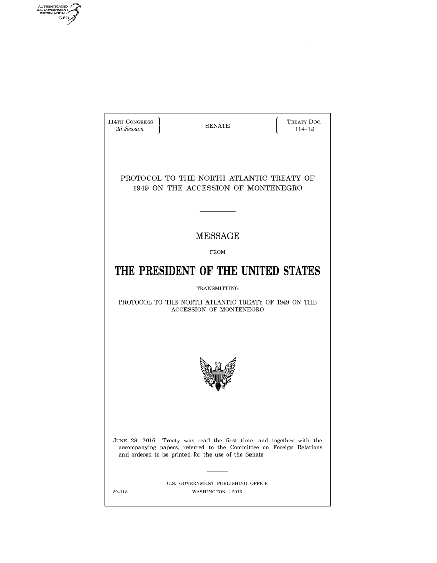 handle is hein.congrecdocs/crptdocsxeal0001 and id is 1 raw text is: AUTHENTICATED
U.S. GOVERNMENT
INFORMATION
      GP


114TH CONGRESS                                   TREATY Doc.
  2d Session               SENATE                   114-12







    PROTOCOL TO THE NORTH ATLANTIC TREATY OF
       1949 ON THE ACCESSION OF MONTENEGRO







                        MESSAGE

                            FROM


  THE PRESIDENT OF THE UNITED STATES

                        TRANSMITTING


PROTOCOL TO


THE NORTH ATLANTIC TREATY OF 1949 ON THE
  ACCESSION OF MONTENEGRO


JUNE 28, 2016.-Treaty was read the first time, and together with the
  accompanying papers, referred to the Committee on Foreign Relations
  and ordered to be printed for the use of the Senate



               U.S. GOVERNMENT PUBLISHING OFFICE
59-118                WASHINGTON : 2016


