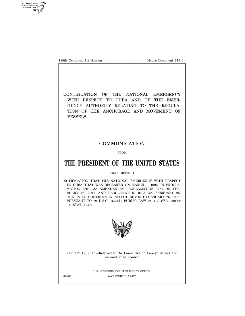 handle is hein.congrecdocs/crptdocsxebc0001 and id is 1 raw text is: AUTHENTICATEO
U.S. GOVERNMENT
INFORMATION
     GP


115th Congress, 1st Session


House Document 115-14


CONTINUATION     OF   THE   NATIONAL    EMERGENCY
  WITH RESPECT TO CUBA AND OF THE EMER-
  GENCY AUTHORITY RELATING TO THE REGULA-
  TION OF THE ANCHORAGE AND MOVEMENT OF
  VESSELS







                COMMUNICATION

                        FROM


THE PRESIDENT OF THE UNITED STATES

                     TRANSMITTING

NOTIFICATION THAT THE NATIONAL EMERGENCY WITH RESPECT
TO CUBA THAT WAS DECLARED ON MARCH 1, 1996, IN PROCLA-
MATION 6867, AS AMENDED BY PROCLAMATION 7757 ON FEB-
RUARY 26, 2004, AND PROCLAMATION 9398 ON FEBRUARY 25,
2016, IS TO CONTINUE IN EFFECT BEYOND FEBRUARY 25, 2017,
PURSUANT TO 50 U.S.C. 1622(d); PUBLIC LAW 94-412, SEC. 202(d);
(90 STAT. 1257)


  JANUARY 17, 2017.-Referred to the Committee on Foreign Affairs and
                   ordered to be printed



             U.S. GOVERNMENT PUBLISHING OFFICE
69-011              WASHINGTON : 2017


