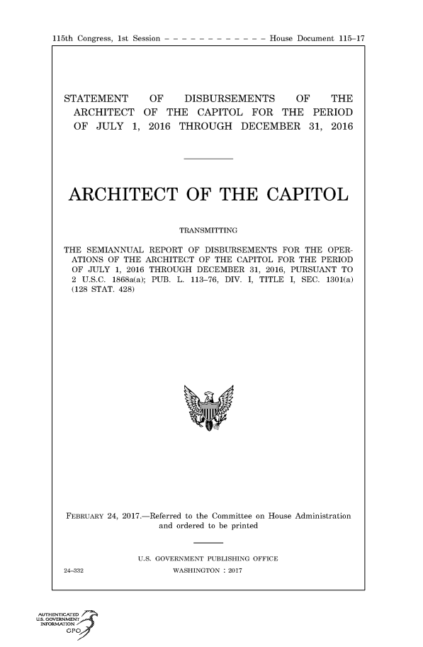 handle is hein.congrecdocs/crptdocsxebe0001 and id is 1 raw text is: 


115th Congress, 1st Session


STATEMENT
  ARCHITECT
  OF JULY 1,


OF     DISBURSEMENTS


OF     THE


OF THE CAPITOL FOR THE PERIOD
2016 THROUGH DECEMBER 31, 2016


ARCHITECT OF THE CAPITOL



                     TRANSMITTING

THE SEMIANNUAL REPORT OF DISBURSEMENTS FOR THE OPER-
ATIONS OF THE ARCHITECT OF THE CAPITOL FOR THE PERIOD
OF JULY 1, 2016 THROUGH DECEMBER 31, 2016, PURSUANT TO
2 U.S.C. 1868a(a); PUB. L. 113-76, DIV. I, TITLE I, SEC. 1301(a)
(128 STAT. 428)


FEBRUARY 24, 2017.-


-Referred to the Committee on House Administration
  and ordered to be printed


U.S. GOVERNMENT PUBLISHING OFFICE
       WASHINGTON : 2017


24-332


AUTHENTICATE-
uS. GOVERNMENT
INFORMATIONAJ
      opt


House Document 115-17


