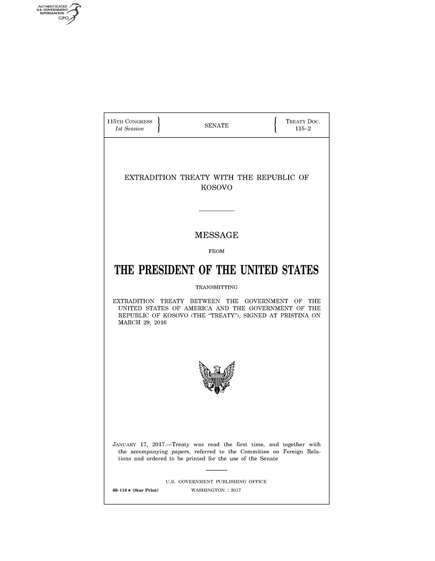 handle is hein.congrecdocs/crptdocsxebo0001 and id is 1 raw text is: AUTHENTICATED
U.S. GOVERNMENT
INFORMATION
      GP


115TH CONGRESS                                    TREATY Doc.
  1st Session              SENATE                    115-2







     EXTRADITION TREATY WITH THE REPUBLIC OF
                          KOSOVO







                          MESSAGE

                            FROM


  THE PRESIDENT OF THE UNITED STATES

                         TRANSMITTING

  EXTRADITION TREATY BETWEEN THE GOVERNMENT OF THE
  UNITED STATES OF AMERICA AND THE GOVERNMENT OF THE
  REPUBLIC OF KOSOVO (THE TREATY), SIGNED AT PRISTINA ON
  MARCH 29, 2016


JANUARY 17, 2017.-Treaty was read the first time, and together with
  the accompanying papers, referred to the Committee on Foreign Rela-
  tions and ordered to be printed for the use of the Senate


               U.S. GOVERNMENT PUBLISHING OFFICE
69-118* (Star Print)       WASHINGTON : 2017


