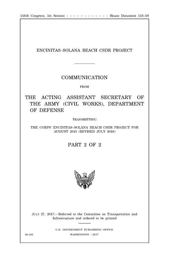 handle is hein.congrecdocs/encslnaii0001 and id is 1 raw text is: 


115th Congress, 1st Session


     ENCINITAS-SOLANA BEACH CSDR PROJECT







                COMMUNICATION

                        FROM


THE    ACTING     ASSISTANT      SECRETARY       OF

  THE ARMY (CIVIL WORKS), DEPARTMENT

  OF DEFENSE

                     TRANSMITTING

  THE CORPS' ENCINITAS-SOLANA BEACH CSDR PROJECT FOR
             AUGUST 2015 (REVISED JULY 2016)



                   PART 2 OF 2


   JULY 27, 2017.-Referred to the Committee on Transportation and
            Infrastructure and ordered to be printed


            U.S. GOVERNMENT PUBLISHING OFFICE
26-422              WASHINGTON : 2017


House Document 115-58


