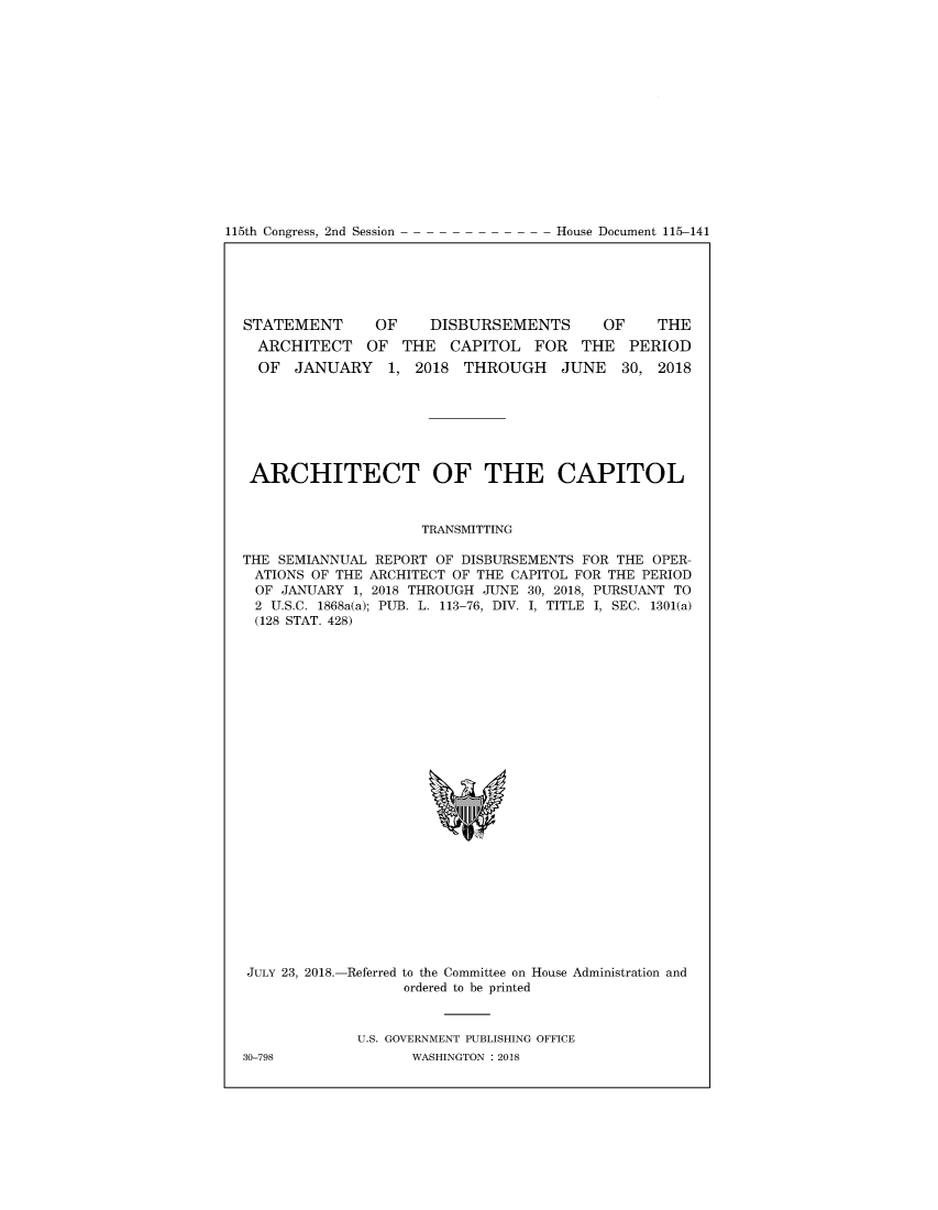 handle is hein.congrecdocs/sttmdcpi0001 and id is 1 raw text is: 















115th Congress, 2nd Session


STATEMENT      OF     DISBURSEMENTS       OF    THE
  ARCHITECT OF THE CAPITOL FOR THE PERIOD
  OF JANUARY 1, 2018 THROUGH JUNE 30, 2018


ARCHITECT OF THE CAPITOL



                     TRANSMITTING

THE SEMIANNUAL REPORT OF DISBURSEMENTS FOR THE OPER-
ATIONS OF THE ARCHITECT OF THE CAPITOL FOR THE PERIOD
OF JANUARY 1, 2018 THROUGH JUNE 30, 2018, PURSUANT TO
2 U.S.C. 1868a(a); PUB. L. 113-76, DIV. I, TITLE I, SEC. 1301(a)
(128 STAT. 428)


JULY 23, 2018.-Referred to the Committee on House Administration and
                   ordered to be printed



             U.S. GOVERNMENT PUBLISHING OFFICE
30-798              WASHINGTON : 2018


House Document 115-141



