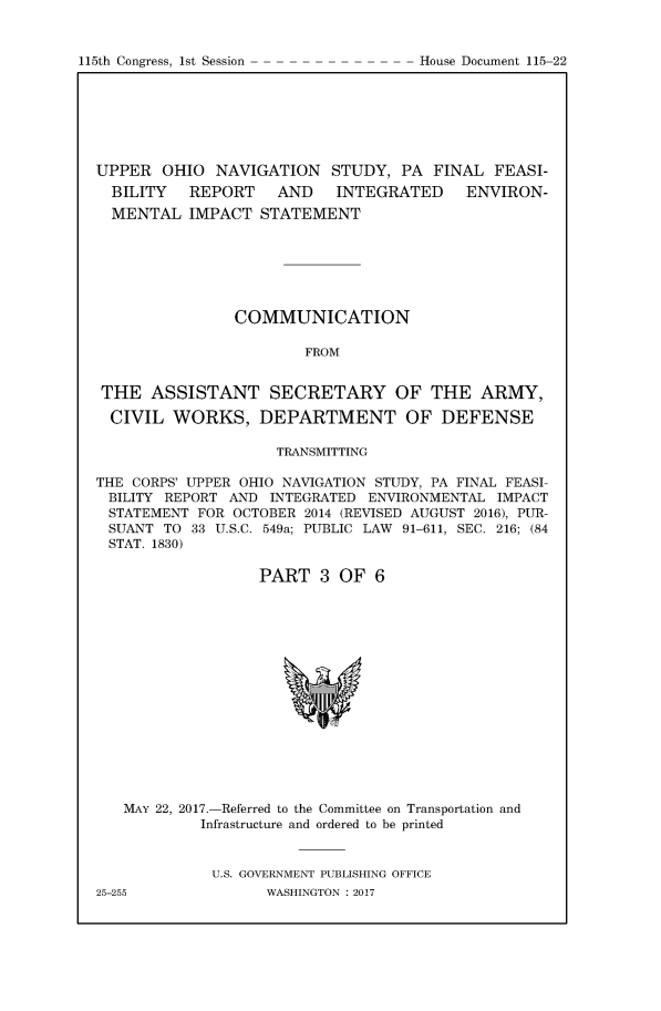 handle is hein.congrecdocs/uohnvgiii0001 and id is 1 raw text is: 


115th Congress, 1st Session


UPPER OHIO NAVIGATION STUDY, PA FINAL FEASI-
  BILITY   REPORT    AND   INTEGRATED     ENVIRON-
  MENTAL IMPACT STATEMENT







                COMMUNICATION

                        FROM


 THE ASSISTANT SECRETARY OF THE ARMY,

 CIVIL WORKS, DEPARTMENT OF DEFENSE

                     TRANSMITTING

THE CORPS' UPPER OHIO NAVIGATION STUDY, PA FINAL FEASI-
BILITY REPORT AND INTEGRATED ENVIRONMENTAL IMPACT
STATEMENT FOR OCTOBER 2014 (REVISED AUGUST 2016), PUR-
SUANT TO 33 U.S.C. 549a; PUBLIC LAW 91-611, SEC. 216; (84
STAT. 1830)

                   PART 3 OF 6


MAY 22, 2017.-Referred to the Committee on Transportation and
         Infrastructure and ordered to be printed


         U.S. GOVERNMENT PUBLISHING OFFICE


House Document 115-22


WASHINGTON : 2017


25-255


