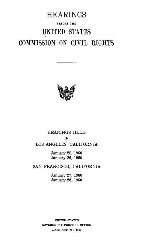 handle is hein.congrecho/hearcvri0001 and id is 1 raw text is: 

           HEARINGS
              BEFORE THE

         UNITED STATES

COMMISSION ON CIVIL RIGHTS


















           HEARINGS HELD
                 IN
      LOS ANGELES, CALIFORNIA


       January 25, 1960
       January 26, 1960

SAN FRANCISCO, CALIFORNIA

       January 27, 1960
       January 28, 1960







       UNITED STATES
   GOVERNMENT PRINTING OFFICE
       WASHINGTON : 1960


