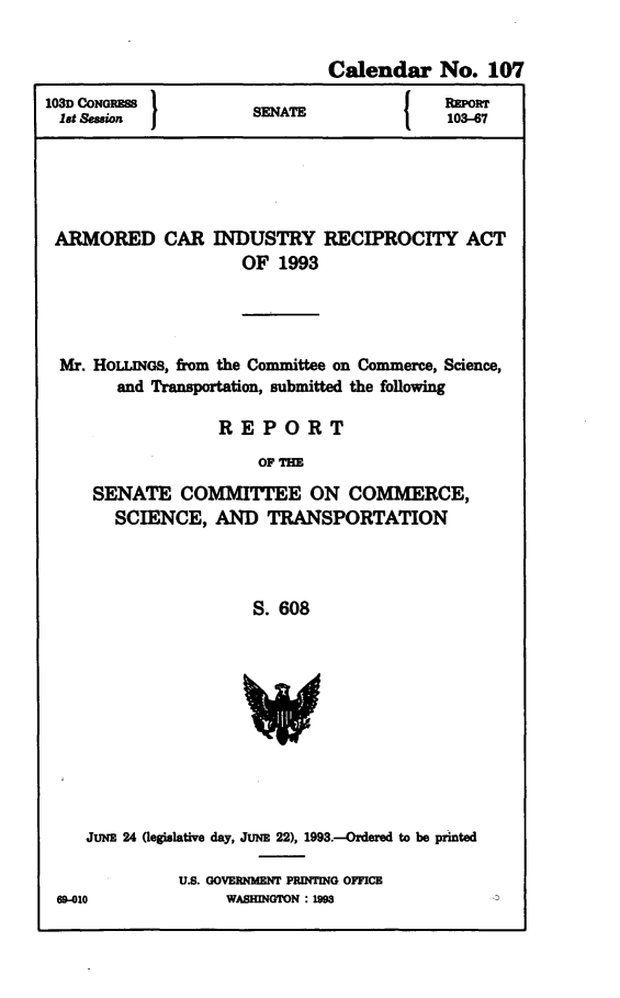 handle is hein.congrecreports/concraakn0001 and id is 1 raw text is: 


                              Calendar No. 107
103D CONGRESS }EA{                        1POr
lat Session                               103-67





ARMORED CAR INDUSTRY RECIPROCITY ACT
                     OF 1993




  Mr. HOLINGS, from the Committee on Commerce, Science,
        and Transportation, submitted the following

                  REPORT
                      OF THE
     SENATE COMMITTEE ON COMMERCE,
       SCIENCE, AND TRANSPORTATION



                      S. 608


   JUNE 24 (legislative day, JUNE 22), 1993.--Ordered to be printed

             U.S. GOVERNMENT PRINTING OFFICE
69-010            WASHINGTON :1M


