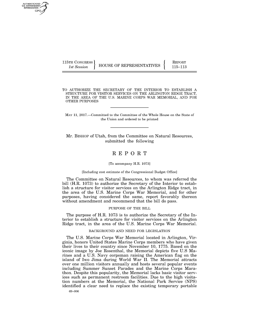 handle is hein.congrecreports/crptxaaal0001 and id is 1 raw text is: AUTHENTICATEO
U.S. GOVERNMENT
INFORMATION
      Gp










                   115TH CONGRESS                                     REPORT
                      1st Session   HOUSE OF REPRESENTATIVES          115-113




                   TO AUTHORIZE THE SECRETARY OF THE INTERIOR TO ESTABLISH A
                   STRUCTURE FOR VISITOR SERVICES ON THE ARLINGTON RIDGE TRACT,
                   IN THE AREA OF THE U.S. MARINE CORPS WAR MEMORIAL, AND FOR
                   OTHER PURPOSES


                   MAY 11, 2017.-Committed to the Committee of the Whole House on the State of
                                     the Union and ordered to be printed


                    Mr. BISHOP of Utah, from the Committee on Natural Resources,
                                       submitted the following


                                          REPORT

                                        [To accompany H.R. 1073]

                            [Including cost estimate of the Congressional Budget Office]
                     The Committee on Natural Resources, to whom was referred the
                   bill (H.R. 1073) to authorize the Secretary of the Interior to estab-
                   lish a structure for visitor services on the Arlington Ridge tract, in
                   the area of the U.S. Marine Corps War Memorial, and for other
                   purposes, having considered the same, report favorably thereon
                   without amendment and recommend that the bill do pass.
                                        PURPOSE OF THE BILL
                     The purpose of H.R. 1073 is to authorize the Secretary of the In-
                   terior to establish a structure for visitor services on the Arlington
                   Ridge tract, in the area of the U.S. Marine Corps War Memorial.
                               BACKGROUND AND NEED FOR LEGISLATION
                     The U.S. Marine Corps War Memorial located in Arlington, Vir-
                   ginia, honors United States Marine Corps members who have given
                   their lives to their country since November 10, 1775. Based on the
                   iconic image by Joe Rosenthal, the Memorial depicts five U.S Ma-
                   rines and a U.S. Navy corpsman raising the American flag on the
                   island of Iwo Jima during World War II. The Memorial attracts
                   over one million visitors annually and hosts several popular events
                   including Summer Sunset Parades and the Marine Corps Mara-
                   thon. Despite this popularity, the Memorial lacks basic visitor serv-
                   ices such as permanent restroom facilities. Due to the high visita-
                   tion numbers at the Memorial, the National Park Service (NPS)
                   identified a clear need to replace the existing temporary portable
                      69-006



