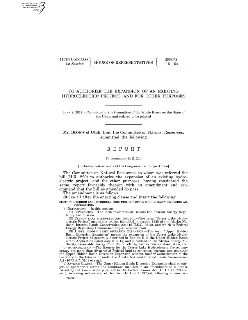 handle is hein.congrecreports/crptxaaca0001 and id is 1 raw text is: AUTHENTICATEO
U.S. GOVERNMENT
INFORMATION
       GP













                     115TH CONGRESS                                            REPORT
                         1st Session    HOUSE OF REPRESENTATIVES               115-154







                         TO AUTHORIZE THE EXPANSION OF AN EXISTING
                       HYDROELECTRIC PROJECT, AND FOR OTHER PURPOSES



                       JUNE 2, 2017.-Committed to the Committee of the Whole House on the State of
                                         the Union and ordered to be printed



                       Mr. BISHOP of Utah, from the Committee on Natural Resources,
                                            submitted the following


                                               REPORT

                                               [To accompany H.R. 220]

                                [Including cost estimate of the Congressional Budget Office]

                       The Committee on Natural Resources, to whom was referred the
                     bill (H.R. 220) to authorize the expansion of an existing hydro-
                     electric project, and for other purposes, having considered the
                     same, report favorably thereon with an amendment and rec-
                     ommend that the bill as amended do pass.
                       The amendment is as follows:
                       Strike all after the enacting clause and insert the following:
                     SECTION 1. TERROR LAKE HYDROELECTRIC PROJECT UPPER HIDDEN BASIN DIVERSION AU-
                             THORIZATION.
                       (a) DEFINITIONS.-In this section:
                           (1) COMMISSION.-The term Commission means the Federal Energy Regu-
                         latory Commission.
                           (2) TERROR LAKE HYDROELECTRIC PROJECT.-The term Terror Lake Hydro-
                         electric Project means the project identified in section 1325 of the Alaska Na-
                         tional Interest Lands Conservation Act (16 U.S.C. 3212), and which is Federal
                         Energy Regulatory Commission project number 2743.
                           (3) UPPER HIDDEN BASIN DIVERSION EXPANSION.-The term Upper Hidden
                         Basin Diversion Expansion means the expansion of the Terror Lake Hydro-
                         electric Project as generally described in Exhibit E to the Upper Hidden Basin
                         Grant Application dated July 2, 2014, and submitted to the Alaska Energy Au-
                         thority Renewable Energy Fund Round VIII by Kodiak Electric Association, Inc.
                       (b) AUTHORIZATION.-The licensee for the Terror Lake Hydroelectric Project may
                     occupy not more than 20 acres of Federal land to construct, operate, and maintain
                     the Upper Hidden Basin Diversion Expansion without further authorization of the
                     Secretary of the Interior or under the Alaska National Interest Lands Conservation
                     Act (16 U.S.C. 3101 et seq.).
                       (C) SAVINGS CLAUSE.-The Upper Hidden Basin Diversion Expansion shall be sub-
                     ject to appropriate terms and conditions included in an amendment to a license
                     issued by the Commission pursuant to the Federal Power Act (16 U.S.C. 791a et
                     seq.), including section 4(e) of that Act (16 U.S.C. 797(e)), following an environ-
                         69-006


