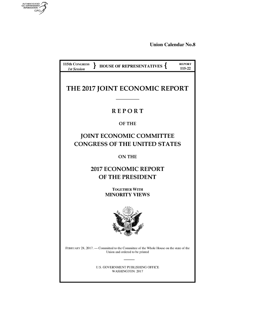 handle is hein.congrecreports/crptxaada0001 and id is 1 raw text is: AUTHENTICATED
U.S. GOVERNMENT .
INFORMATION
     Gp


Union Calendar No.8


115th CONGRESS } HOUSE OF REPRESENTATIVES {
  1st Session


THE 2017 JOINT ECONOMIC REPORT




                 REPORT


                    OF THE


     JOINT ECONOMIC COMMITTEE

   CONGRESS OF THE UNITED STATES


                    ON THE


         2017 ECONOMIC REPORT

            OF THE PRESIDENT


                 TOGETHER WITH
               MINORITY VIEWS


FEBRUARY 28, 2017.


Committed to the Committee of the Whole House on the state of the
   Union and ordered to be printed


U.S. GOVERNMENT PUBLISHING OFFICE
      WASHINGTON: 2017


REPORT
115-22



