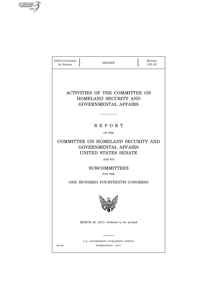 handle is hein.congrecreports/crptxaago0001 and id is 1 raw text is: AUTHENTICATE
U.S. GOVERNMENT
INFORMATION
     Gp


115TH CONGRESS                      {   REPORT
  1st Session        SENATE             115-12







     ACTIVITIES OF THE COMMITTEE ON
          HOMELAND SECURITY AND
          GOVERNMENTAL AFFAIRS





                 REPORT

                     OF THE

  COMMITTEE ON HOMELAND SECURITY AND
           GOVERNMENTAL AFFAIRS
           UNITED STATES SENATE
                     AND ITS

               SUBCOMMITTEES
                     FOR THE

      ONE HUNDRED FOURTEENTH CONGRESS


MARCH 28, 2017-Ordered to be printed




U.S. GOVERNMENT PUBLISHING OFFICE
       WASHINGTON : 2017


69-010


