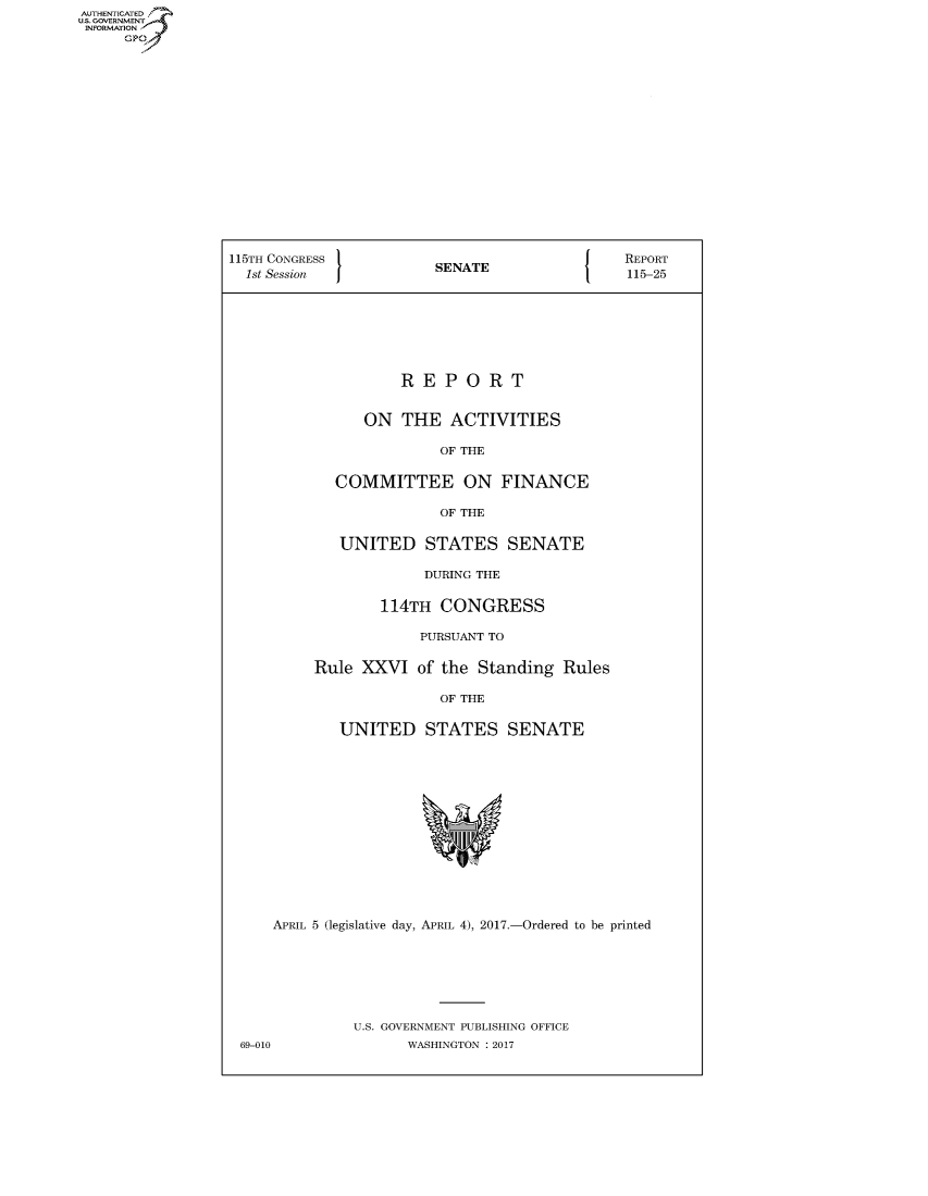handle is hein.congrecreports/crptxaahb0001 and id is 1 raw text is: AUTHENTICATEO
U.S. GOVERNMENT
INFORMATION
     GP
















                  115TH CONGRESS                               REPORT
                  1st Session            SENATE                 115-25







                                     REPORT


                                 ON THE ACTIVITIES

                                          OF THE

                              COMMITTEE ON FINANCE

                                          OF THE

                              UNITED STATES SENATE

                                        DURING THE

                                   114TH CONGRESS

                                        PURSUANT TO

                           Rule XXVI of the Standing Rules

                                          OF THE

                              UNITED STATES SENATE














                       APRIL 5 (legislative day, APRIL 4), 2017.-Ordered to be printed







                                U.S. GOVERNMENT PUBLISHING OFFICE
                   69-010             WASHINGTON : 2017


