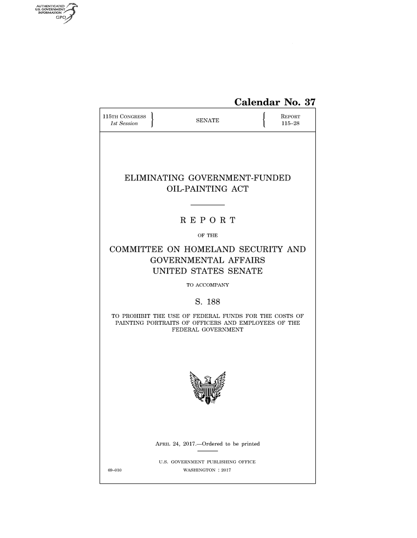 handle is hein.congrecreports/crptxaahe0001 and id is 1 raw text is: AUTHENTICATEO
U.S. GOVERNMENT
INFORMATION
     GP


                                Calendar No. 37

115TH CONGRESS                        J    REPORT
  1st Session         SENATE               115-28








     ELIMINATING GOVERNMENT-FUNDED

               OIL-PAINTING ACT




                   REPORT

                       OF THE

  COMMITTEE ON HOMELAND SECURITY AND

           GOVERNMENTAL AFFAIRS

           UNITED STATES SENATE

                    TO ACCOMPANY


                      S. 188

  TO PROHIBIT THE USE OF FEDERAL FUNDS FOR THE COSTS OF
  PAINTING PORTRAITS OF OFFICERS AND EMPLOYEES OF THE
                 FEDERAL GOVERNMENT


APRIL 24, 2017.-Ordered to be printed


U.S. GOVERNMENT PUBLISHING OFFICE
       WASHINGTON : 2017


69-010


