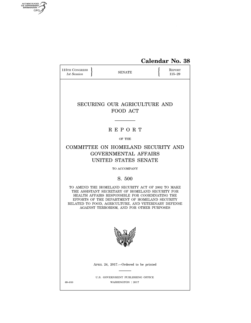 handle is hein.congrecreports/crptxaahf0001 and id is 1 raw text is: AUTHENTICATEO
U.S. GOVERNMENT
INFORMATION
     GP


                                 Calendar No. 38

115TH CONGRESS                          J   REPORT
  1st Session          SENATE               115-29








      SECURING OUR AGRICULTURE AND

                    FOOD ACT




                    REPORT

                        OF THE

  COMMITTEE ON HOMELAND SECURITY AND

            GOVERNMENTAL AFFAIRS

            UNITED STATES SENATE

                     TO ACCOMPANY


                       S. 500

   TO AMEND THE HOMELAND SECURITY ACT OF 2002 TO MAKE
   THE ASSISTANT SECRETARY OF HOMELAND SECURITY FOR
     HEALTH AFFAIRS RESPONSIBLE FOR COORDINATING THE
     EFFORTS OF THE DEPARTMENT OF HOMELAND SECURITY
  RELATED TO FOOD, AGRICULTURE, AND VETERINARY DEFENSE
       AGAINST TERRORISM, AND FOR OTHER PURPOSES


APRIL 24, 2017.-Ordered to be printed


U.S. GOVERNMENT PUBLISHING OFFICE
       WASHINGTON : 2017


69-010


