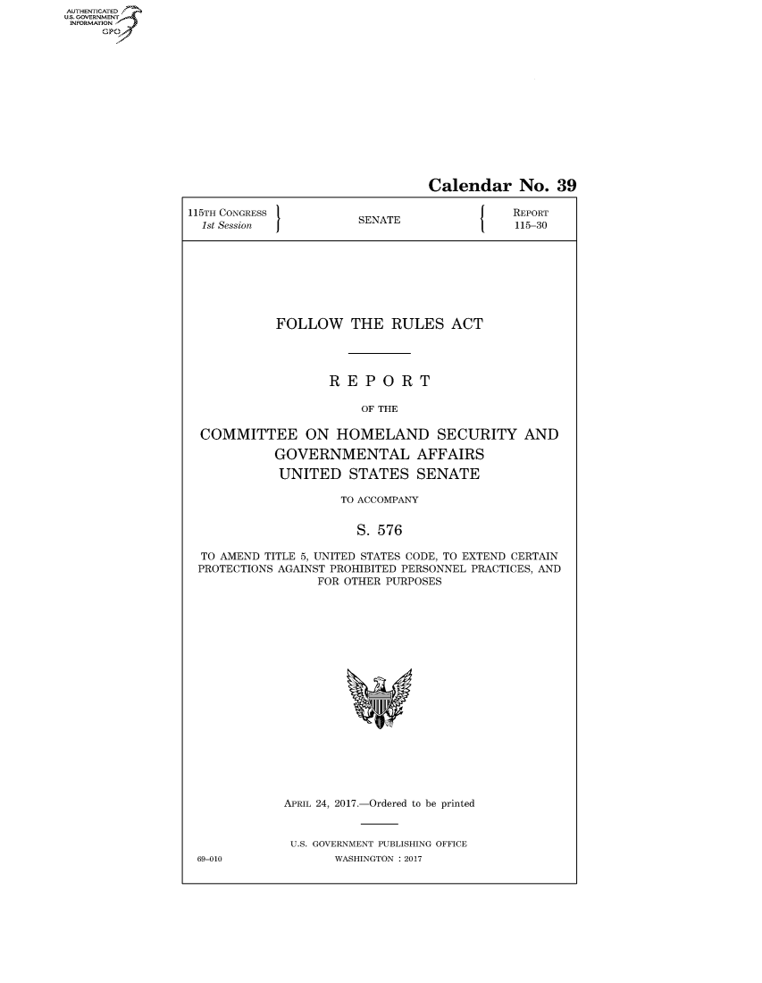 handle is hein.congrecreports/crptxaahg0001 and id is 1 raw text is: AUTHENTICATEO
U.S. GOVERNMENT
INFORMATION
     GP


                                 Calendar No. 39

115TH CONGRESS                               REPORT
  1st Session          SENATE                115-30








            FOLLOW THE RULES ACT




                   REPORT

                        OF THE

  COMMITTEE ON HOMELAND SECURITY AND

            GOVERNMENTAL AFFAIRS

            UNITED STATES SENATE

                     TO ACCOMPANY


                       S. 576

  TO AMEND TITLE 5, UNITED STATES CODE, TO EXTEND CERTAIN
  PROTECTIONS AGAINST PROHIBITED PERSONNEL PRACTICES, AND
                  FOR OTHER PURPOSES


APRIL 24, 2017.-Ordered to be printed


U.S. GOVERNMENT PUBLISHING OFFICE
       WASHINGTON : 2017


69-010



