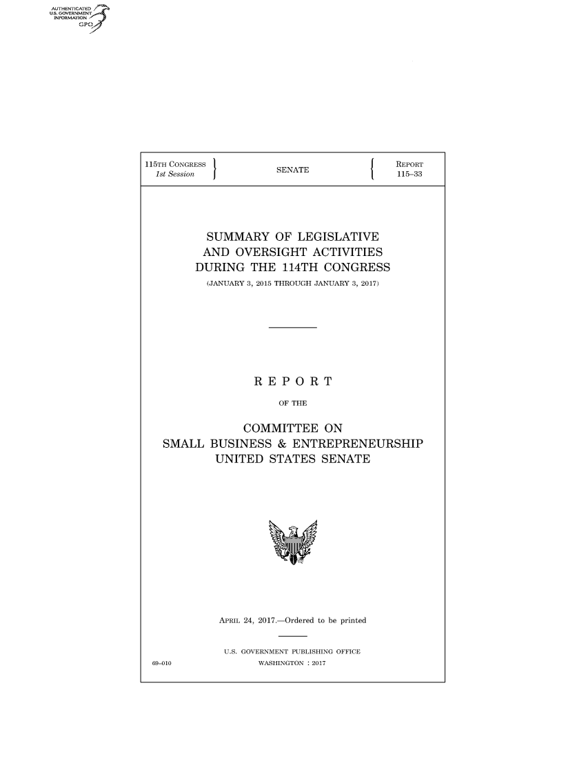 handle is hein.congrecreports/crptxaahj0001 and id is 1 raw text is: AUTHENTICATE
U.S. GOVERNMENT
INFORMATION
     Gp


115TH CONGRESS                        {    REPORT
  1st Session         SENATE               115-33







           SUMMARY OF LEGISLATIVE

           AND OVERSIGHT ACTIVITIES

         DURING THE 114TH CONGRESS

           (JANUARY 3, 2015 THROUGH JANUARY 3, 2017)











                   REPORT

                       OF THE


                 COMMITTEE ON

   SMALL BUSINESS & ENTREPRENEURSHIP

            UNITED STATES SENATE


APRIL 24, 2017.-Ordered to be printed


U.S. GOVERNMENT PUBLISHING OFFICE
       WASHINGTON : 2017


69-010


