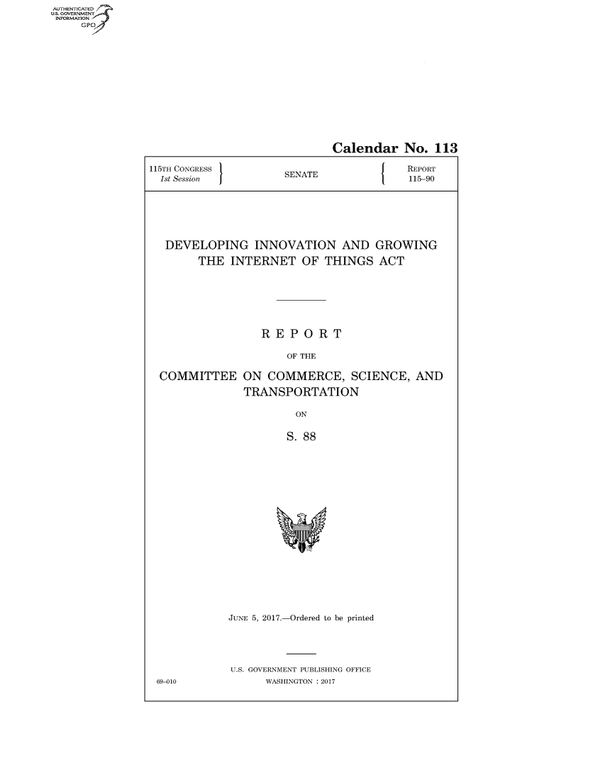handle is hein.congrecreports/crptxaaju0001 and id is 1 raw text is: AUTHENTICATEO
U.S. GOVERNMENT
INFORMATION
     GP


                              Calendar No. 113

115TH CONGRESS                        J   REPORT
  1st Session         SENATE               115-90







  DEVELOPING INNOVATION AND GROWING

        THE INTERNET OF THINGS ACT







                  REPORT

                       OF THE

  COMMITTEE ON COMMERCE, SCIENCE, AND

               TRANSPORTATION

                        ON


                        S. 88


JUNE 5, 2017.-Ordered to be printed





U.S. GOVERNMENT PUBLISHING OFFICE
      WASHINGTON : 2017


69-010


