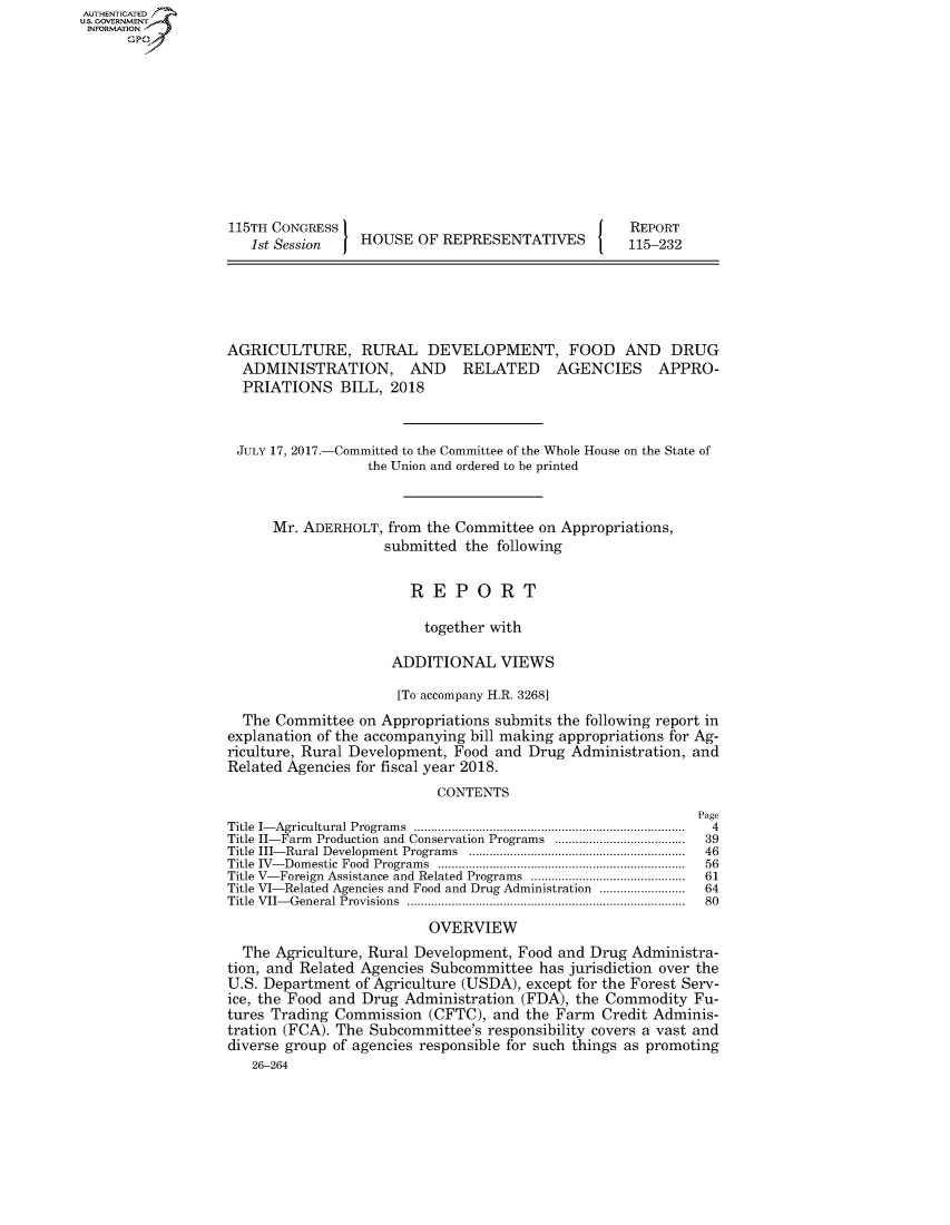 handle is hein.congrecreports/crptxaaki0001 and id is 1 raw text is: AUTHENTICATEO
U.S. GOVERNMENT
INFORMATION
      Gp










                   115TH CONGRESS                                      REPORT
                      1st Session   HOUSE OF REPRESENTATIVES          115-232





                   AGRICULTURE, RURAL DEVELOPMENT, FOOD AND DRUG
                     ADMINISTRATION, AND RELATED AGENCIES APPRO-
                     PRIATIONS BILL, 2018



                     JULY 17, 2017.-Committed to the Committee of the Whole House on the State of
                                     the Union and ordered to be printed


                         Mr. ADERHOLT, from the Committee on Appropriations,
                                       submitted the following


                                          REPORT

                                            together with

                                        ADDITIONAL VIEWS

                                        [To accompany H.R. 3268]
                     The Committee on Appropriations submits the following report in
                   explanation of the accompanying bill making appropriations for Ag-
                   riculture, Rural Development, Food and Drug Administration, and
                   Related Agencies for fiscal year 2018.
                                              CONTENTS
                                                                               Page
                   Title  I- Agricultural Program s  ...............................................................................  4
                   Title II-Farm Production and Conservation Programs ......................................  39
                   Title III- Rural Development Programs  ...............................................................  46
                   Title  IV- Dom estic  Food  Program s  .......................................................................  56
                   Title V-Foreign Assistance and Related Programs  .............................................  61
                   Title VI-Related Agencies and Food and Drug Administration .........................  64
                   Title  VII- General Provisions  .................................................................................  80

                                             OVERVIEW
                     The Agriculture, Rural Development, Food and Drug Administra-
                   tion, and Related Agencies Subcommittee has jurisdiction over the
                   U.S. Department of Agriculture (USDA), except for the Forest Serv-
                   ice, the Food and Drug Administration (FDA), the Commodity Fu-
                   tures Trading Commission (CFTC), and the Farm Credit Adminis-
                   tration (FCA). The Subcommittee's responsibility covers a vast and
                   diverse group of agencies responsible for such things as promoting
                      26-264


