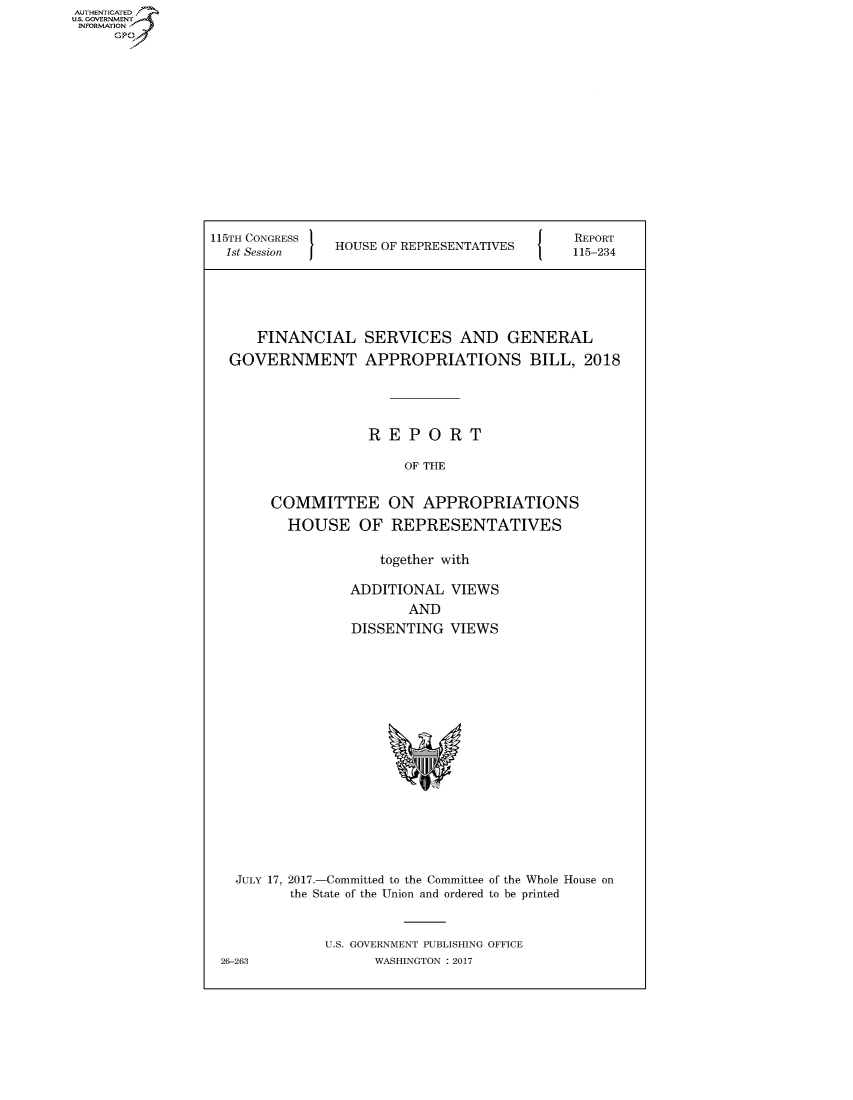 handle is hein.congrecreports/crptxaakk0001 and id is 1 raw text is: 













115TH CONGRESS '
  1st Session  HOUSE OF REPRESENTATIVES


   FINANCIAL
GOVERNMENT


SERVICES AND GENERAL
APPROPRIATIONS BILL, 2018


            REPORT

                OF THE
COMMITTEE ON APPROPRIATIONS

  HOUSE OF REPRESENTATIVES

             together with

          ADDITIONAL VIEWS
                 AND
          DISSENTING VIEWS


  JULY 17, 2017.-Committed to the Committee of the Whole House on
        the State of the Union and ordered to be printed


            U.S. GOVERNMENT PUBLISHING OFFICE
26-263            WASHINGTON : 2017


AUTHETIATD
...=VRNMENT~.,
    INORATO


REPORT
115-234


